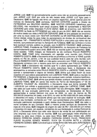 .'.
•
•
OPF/MJ
FI:
~~
Au :
JORGE LUZ; QUE ha aproximadamente quatro anos năo se encontra pessoalmente
cam JORGE LUZ; QUE por voita de oito meses atras JORGE LUZ ligou para o
Declarante; QUE tai ligagăo năo tinha um objetivo especifico, sendo apenas para ter
noticias do Declarante; QUE conheceu NESTOR CERVER6 quando o Diretor da
PETROBRAS era DELCiDIO AMARAL; QUE NESTOR CERVER6 trabalhava cam
DELCiDIO, năo recordando qual cargo ocupava; QUE foi apresentado a NESTOR
CERVER6 pela entăo Deputado FLAVIO DERZI; QUE se encontrou cam NESTOR
CERVER6 na Sede da PETROBRAS por voita do ano de 2007; QUE năo se recorda
do motiva desta sua visita a NESTOR CERVER6; QUE no ano passado se encontrou
por uma ou duas vezes cam NESTOR CERVER6 na BR DISTRIBUIDORA; QUE o
motiva destas visitas foi para tratar do parcelamento de dividas de combustivel das
empresas TAF - TRANSPORTE AEREO FORTALEZA e uma outra cujo nome năo se
recorda, que prestavam servigo no Aeroporto de Fortaleza; QUE năo conhece e nunca
teve qualquer contato, publica ou privado, cam ALBERTO YOUSSEF; QUE conheceu
LAERCIO TOME, Presidente da TOME ENGENHARIA, no Aeroporto de Fortaleza ha
aproximadamente quatro anos atras; QUE năo se recorda quem os apresentou; QUE,
nesta ocasiăo, TOME indagou ao Declarante se ele conhecia PAULO ROBERTO
COSTA; QUE TOME tinha interessado em agendar uma reuniăo cam PAULO
ROBERTO COSTA; QUE o Declarante entăo se prontificou a informar aTOMI" quando
estaria no Rio de Janeiro, a fim de que pudesse leva-Io para ter uma reuniăo cam
PAULO ROBERTO COSTA; QUE um mes ap6s o encontro cam TOME no aeroporto, o
Declarante combinau cam o mesmo para irem se encontrar cam PAULO ROBERTO
COSTA; QUE o Declarante năo recorda qual foi o pleito apresentado por TOME a
PAULO ROBERTO COSTA; QUE, tai coma costumava fazer, o Declarante năo
acompanhou a conversa entre PAULO ROBERTO COSTA e LAERCIO TOME, tendo
apenas o apresentado e depois se retirado; gUE afirma gue estas foram as duas
ocasi6es em que esteve pessoalmente cam LAERCIO TOME; QUE ap6s a reuniăo na
PETROBRAS, o Declarante năo teve mais qualquer outro contato, inclusive telefânico,
cam LAERCIO TOME; QUE afirma que jamais recebeu qualquer vantagem indevida de
LAERCIO TOME; QUE em sendo lida trecho do Termo de Declarag6es n.o 05 de
ALBERTO YOUSSEF (fis. 2350/2351), o Declarante nega que tenha recebido R$
1.400.00,00 (um milMo e quatrocentos mii reais) pagos por LAERCIO TOME; QUE
năo sabe por qual motiva ALBERTO YOUSSEF fez tais afirmag6es; QUE indagado a
respeito de sua evolu<;ao patrimonial, se comparadas as Declarag6es de Sens
apresentadas il Justiga Eleitoral nas anos de 2006, no valor de menos de R$
300.000,00 (trezentos mii reais), e de 2010, no valor de R$ 6.800.000,00 (seis milh6es
e oitocentos mii reais), o Declarante afirma que năo sabe explicar tai evolugăo; QUE
pediu a seu Contador, conhecido por "TIM", que apresentasse uma justificativa para a
evolugăo patrimonial constatada a partir destas duas Declarag6es; QUE năo sabe o
nome completa de seu Contador; QUE o mesmo presta servigos ao Declarante ha
mais de vinte anos; QUE indagado da origem do valor de R$ 1.300.000,00 (um milhăo
e trezentos mii reais), em especie, constantes de sua Declaragăo il Justiga Eleitoral de
2010, o Declarante afirma que este valor decorre da venda de sua participagăo em
uma empresa cujo nome nao se recorda; QUE sua participagâo nesta empresa foi
vendida ou para seus irmăos, ou para seus filhos; QUE seus irmăos săo JOĂO
BOSCO FERREIRA GOMES, AMADEU FERREIRA GOMES FILHO, FRANCISCO
FLÂVIO SILVEIRA GOMES, MANOEL DUCA DA SILVEIRA NETO e UDuiNA
FERREIRA GOMES; QUE eprovavel que a venda tEmha sido feita para JOĂO B CO
rfIV'î~ ;X
RE W0008/2015-1
,
 