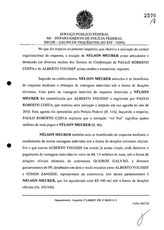 •
•
2570
SERVlC;O PUBLICO FEDERAL
MJ - DEPARTAMENTO DE POLiClA FEDERAL
DICOR - GRUPO DE lNQUERlTOS DO STF - GINQ
No que diz respeito ao presente inquerito, que objetiva a apurm;:ao do carâter
organizacional do esquema, a atuac;ăo de NELSON MEURER coma articulador e
destacada em diversos trechos dos Termos de Colabora,ao de PAULO ROBERTO
COSTA e de ALBERTO YOUSSEF acima citados e transcritos, vejamos.
Segundo os colaboradores, NELSON MEURER articulou e se beneficiou
do esquema mediante a obten<;âo de vantagens indevidas sob a forma de doa~6es
eleitorais. Uma parte da vantagem indevida do esquema destinada a NELSON
MEURER foi contabilizada por ALBERTO YOUSSEF e registrada por PAULO
ROBERTO COSTA, que realizau uma anotac;ao a respeito em sua agenda no ano de
2010. Essa agenda foi apreendida pela Polîcia Federal (fi. 116). lnquirido a respeito,
PAULO ROBERTO COSTA explicou que a anota,ao "4,0 Nel" significa quatro
milh6es de reais pagos a NELSON MEURER (fi. 86).
NELSON MEURER tambem teria se beneficiado do esquema mediante o
recebimento de autras vantagens indevidas sob a forma de doa<;6es cleitorais oficiais.
Foi o que narrou ALBERTO YOUSSEF em evento jâ acima citado, oode descreve o
pagamento de vantagens indevidas no valor de R$ 7,5 milh6es de reais, sob a forma de
doa~6es oficiais eleitorais da construtora QUElROZ GALVAO, a diversos
parlamentares do PP, detalhados em dois e-mails trocados entre ALBERTO YOUSSEF
e OTHON ZANOIDE, representante da construtora. Um destes parlamentares e
NELSON MEURER, que foi aquinhoado corn R$ 500 mii sob a forma de doa~6es
oficiais (fis. 105/106).
Requerimento . Inquerito n° 3.989/DF (RE n° 08/2015-1)
Folha 34/122
(O
 