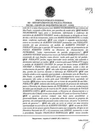 •
•
2573
SERVIC;O PlJBLICO FEDERAL
MJ - DEPARTAMENTO DE POLÎCIA FEDERAL
DICOR - GRUPO DE INQUERITOS DO STF - GINQ
corn ele ir a uma churrascaria com MARIO NEGROMONTE que estava em
Siio Paulo, visitando afilha deste, por questfies de soude dela; QUE MARJO
NEGROMONTE ligou para o declarante, informando o enderer;o do
eseritario de ALBERTO YOUSSEF, tendo o declarante se dirigido ao local,
de taxi, e de ta ao restaurante,junto corn MARIO NEGROMONTE ea irmiio
desle, conforme explicado; QUE corn relat;:lio il segunda oportunidade,
esteve no eseritaria de ALBERTO YOUSSEF juntamente cam PIZOLA TTI,
aeasiiia em que preseneiou um pedida de ALBERTO YOUSSEF a
PIZOLATTI para que o partida PP mantivesse o apoio na permanencia de
PAULO ROBERTO COSTA na Diretaria de Abasteeimenta da
PETROBRAS, "coma representante do partida progressista",' QUE
ALBERTO YOUSSEF demonstrau receia de PA ULO ROBERTO COSTA ser
exonerado de suas fun90es coma diretor, radio pela qual fez tai pedido,'
QUE PIZOLATTI, parem, negau interceder nesse sentido, niio sabendo o
declarante informar as raziJes; QUE a mativa pela qual PIZOLATTI negau
o pedida de ALBERTO YOUSSEF foi porque ha muita tempa ALBERTO
YOUSSEF e PIZOLA TTJ niia estavam se entendenda, sendo o fato de
conhecimento do partida; QUE noa sabe informar quando esta reuniiio se
deu, porern ela ocorreu durante a lideranr;a de PIZOLATTI; QUE corn
relar;ăo ainda a esta segunda oportunidade, o declarante saiu de Brasilia a
Siio Paulo, a pedido de PIZOLATTJ para acompanha-lo nessa reuniâo,
porquanto nâo sabia a raZ/io pela qual YOUSSEF havia agendado taI
reuniiio; QUE esteve nessa reuniâo, por se tratar de um pedido de um lider,
PIZOLATTI; QUE embora năo tenha participado do proeesso de indicar;iio
para a Dire/oria de Abaslecimento da PETROBRAS, era de conhecimenlo
de lodos que taIfunr;iio era de reserva do PP, desde a nomear;iio de PA ULO
ROBERTO COSTA: QUE escIarecendo, a Direloria de Abaslecimento e o
Ministerio das Cidades eram cotas do partida PPjunto ao Governo Federal:
QUE o governo precisa compor sua base para possibilitar a
governabilidade, sendo assim, os partidos a!em de volarem os projetos do
governo, em contrapartida possuem colas coma essas, ate para "se sentirem
parte do governo":... QUE niio sabe ao cerfo se esfeve em uma lerceira
aportunidade no eseri/ario de ALBERTO YOUSSEF ...QUE no ano de 2010,
corn receio de ter pouco aportefjnanceiro para sua campanha, dirigiu-se ao
Diretorio Nacional do PP. e ld conversou com JANENE, lesoureiro, e corn
o presidente, Senadar FRANCJSCO DORNELLES; QUE nessa oeasiiJo
Requerimento - Inquerito n° 3.989/0F (RE n° 08/2015-1)
Folha 37/122
(J
O
 
