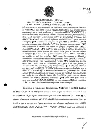 •
•
2574
SERVI<;:O PlJBLICO FEDERAL
Ml - DEPARTAMENTO DE POLiCIA FEDERAL
DICOR - GRUPO DE INQUERITOS DO STF - GINQ
afirmau que teria necessidade de um auxi/io de aproximadamente 1 mi/hiia
de reais; QUE dias apos, receheu liga<;iio do Diretario, nâo se recordando
exatamente quem, noticiando que a conslrulora QUEIROZ GALVAO fria
realizar dOQ(;ăo no montante de 500 mii, divididos em duas parce/as de 250
mii; QUE mia tem conhecimento sobre as dec!ara<;oes prestadas por
OTHON ZANOIDE, năo sabendo informar se foi YOUSSEF quem so/icitou
a doar;ăo; QUE acredita ter sido poss!vel que PA ULO ROBERTO COSTA
ou oulra pessoa tenha solicitado; QUE isso eapenas uma suposi<;iio; QUE
essa suposi<;iio e apenas em razăo da Junr;:iio ocupada por PAULO
ROBERTO COSTA; QUE reafirma que solicitau os va/ores ao Diretario,
mas desconhece completamente os trâmites pelos quais o Diretario obteve
as doar;oes; QUE nunca teve qualquer contato com ALBERTO YOUSSEF,
no sentido de solicitar doar;oes; QUE certa dia algubn do Diretoria
estabeleceu con/ato corn o dec/aronle afirmando que a QUEIROZ GALVAO
estaVQ rec/amando o niio recebimento do reciho; QUE o declarante assinou
entiio esse recibo, năo se recordando para quem e de que forma foi
encaminhado, acreditando quefoi pe/os correios;... QUE niio sabe informar
por que razăo ALBERTO YOUSSEF informou o enderer;o do declarante a
OTHON ZANOlDE; QUE recebeu diretamente da QUElROZ GALVÂO e
niio via Diretario Nacional por opr;ăo propria, em raziio de transparencia e
em raziio de essa dOQt:;iio direta noa inviabilizar politicamente demais
doar;i5es do propria Diretario Nacional; QUE noa sabe qual seria a
contrapartida da QUEIROZ GALVÂO por essa doar;ăo; QUE năo considera
ALBERTO YOUSSEF nem coma amigo nem coma inimigo"
Reinquirida a respeita das declara,oes de NELSON MEURER, PAULO
ROBERTO COSTA (fi. 2359) afirmau que "i poss!vel que o motivo de sua visita il sede
da PETROBRAS foi aquele mencionado por NELSON MEURER (fi. 1943); QUE,
parern, afirma que conheceu NELSON MEURER provavelmente no ano de 2007 ou
2008, e que o mesmo era figura constante nos almoros realizados com MARJO
NEGROMONTE, JOÂO PlZZOLATTl e PEDRO CORREA, onde era discutida a
Requerimento - InquElrito n° 3.989/DF (RE n° 08/2015-t)
Folha 38/122
(
(J
 