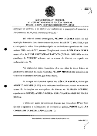 SERVI<;O PUBLICO FEDERAL
MJ - DEPARTAMENTO DE POLiCIA FEDERAL
DICOR - GRUPO DE INQUERITOS DO STF - GINQ
2575
(~
agiliza<;iio de contra/os e de aditivos que viabilizavam o pagamento de propinas a
Parlamentares do PP pelas empresas contratadas"
Tai coma os demais investigados, NELSON MEURER tentou em sua
inguiri<;ăo demonstrar certa distanciamento da pessoa de ALBERTO YOUSSEF, o gue
e contraposto as visitas feitas pela investigado aos escrit6rios do operador do PP. Entre
• maia de 2011 a maia de 2012, constam 03 registros de entrada de NELSON MEURER
no escrit6rio da JPJPAP ASSESSORIA E PARTICPA<;OES (fls. 2481/2482), um dos
escrit6rios de YOUSSEF utilizado para o repasse de dinheiro em especie aos
parIamentares do PP.
Nas explicac;6es acima transcritas, ve-se que ah~m de serem frageis as
justificativas para duas das visitas realizadas, NELSON M,EURER oilo tem certeza da
existencia de uma terceira visita, que de fato houve.
As entregas de valores em especie para NELSON MEURER, citadas por
• ALBERTO YOUSSEF (fl. 126), serăo meihor escJarecidas corn a juntada aos autos dos
termos de declara<;6es dos entregadores de dinheiro de ALBERTO YOUSSEF,
especialmente RAFAEL ANGULO LOPES e CARLOS ALEXANDRE DE SOUZA
ROCHA.
o ultima dos quatro parJamentares do grupa gue comandou o PP nos fatos
gue ora se apuram e o ex-Deputado e ex-presidente do partida, PEDRO DA SILVA
CORREA DE OLIVEIRA ANDRADE NETO.
Requerimento -lnquerito n° 3.989!DF (RE n° 08/2015-1)
Folha 39/122
(
 