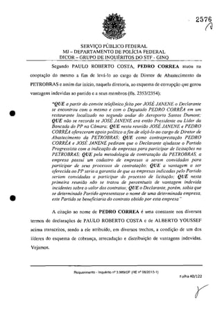 •
•
2576
SERVI<;:O PlJBLICO FEDERAL
MJ - DEPARTAMENTO DE POLfCIA FEDERAL
DICOR - GRUPO DE INQUERITOS DO STF - GINQ
Segundo PAULO ROBERTO COSTA, PEDRO CORREA aluou na
coopta~ao do mesmo a fim de leva-Io ao cargo de Diretof de Abastecimento da
PETROBRAS e assim dar infcio, naque]a diretoria, ao esquema de corrup~âo que gerou
vanlagens indevidas ao partido e a seus membros (fis. 2353/2354):
"QUE a parlir do convÎte telefânico feito por JOSE JANENE o Declarante
se encon/rou corn o mesmo e corn o Deputado PEDRO CORREA em um
restaurante localizado no segundo andar do Aeroporlo Santos Dumont:
QUE niio se recorda se JOSE JANENE era entiio Presidente ou Lider da
Bancada do PP na Camara; QUE nesta reuniiio JOSE JANENE e PEDRO
CORREA ofereceram apoio politica a fim de alr;:a-lo ao cargo de Diretor de
Abastecimento da PETROBRAS; QUE como contrapresta,iio PEDRO
CORREA e JOSE JANENE pediram que o Dec/arante ajudasse o Partido
Progressista corn a indicar;:iio de empresas para participar de Iicitar;.oes na
PETROBRAS; QUE pela metodologia de contratGi;iio da PETROBRAS, a
empresa possui um cadastro de empresas il serem convidadas para
participar de seus processos de contrataţiio; QUE a vantagem il ser
oferecida ilO PP seria a garantia de que as empresas indicadas pela Partida
seriam convidadas il participar do processo de licita{:ăo; QUE nesta
primeira reuniiio niio se tratau de percentuais de vantagem indevida
incidentes sobre o volar dos contratos; QUE o Dec/arante, parern, sabia que
se determinado Partido apresentasse o nome de uma determinada empresa,
este Partida se beneficiaria do controla obtido por esta empresa "
A citac;ăo ao nome de PEDRO CORREA e uma constante nos diversos
termos de declarag6es de PAULO ROBERTO COSTA e de ALBERTO YOUSSEF
acima transcritos, sendo a ele atribuido, ern diversos treehos, a condic;ăo de um dos
Ifderes do esquema de cobran<;a, arrecada<;âo e distribui<;âo de vantagens indevidas.
Vejamos.
Requerimento - Inquerito n° 3.989/DF (RE n° 06/2015-1)
Folha 40/122
(J
 