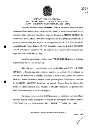 2577
SERVIC;O PUBLICO FEDERAL
MI - DEPARTAMENTO DE POLÎCIA FEDERAL
DICOR - GRUPO DE INQUERITOS DO STF - GINQ
Segundo os colaboradores, PEDRO CORREA articulou e beneficiou-se do
esquema mediante a obten~ăo de vantagens indevidas sob a forma de doa~6es eleitorais.
Uma parte dessa vantagem indevida do esquema destinada a PEDRO CORREA foi
contabilizada por ALBERTO YOUSSEF e registrada por PAULO ROBERTO COSTA,
gue realizau uma anota~o a respeito em sua agenda no ano de 2010. Essa agenda foi
• apreendida pela Polîcia Federal (fi. 116). Inquirido a respeito, PAULO ROBERTO
COSTA explicau que a anota~ăo "5,3 Pe" significa cioea milh5es e trezentos mii reais
•
pagos a PEDRO CORREA (fi. 86).
Inquirido acerca desses e outros fatos, PEDRO CORREA fez uso do direito
de permanecer calado (fis. 2240/2241).
Nao obstante, a proximidade entre ALBERTO YOUSSEF e PEDRO
CORREA e demonstrada pelos diversos registros de entrada do investigado 00
escritorio de ALBERTO YOUSSEF, localizado na avenida Sao Gabriel, na cidade de
Saa Paulo. Foram 64 DO total, alem de DutroS quatro registros de entrada no escrit6rio
de ALBERTO YOUSSEF localizado na avenida Renato Paes de Barros (fis.
2482/2484). Era nesses loeais que ALBERTO YOUSSEF repassava aos parlamentares
do PP dinheiro em especie oriundo do esquema.
Da mesma forma, em abril de 2012, quando em tese jâ nao exercia qualquer
atividade publica, consta um registro de entrada do investigado no Edifîcio Sede da
PETROBRAS para encontrar-se corn PAULO ROBERTO COSTA (fis. 2104).
Requerimento - Inquerito n° 3.989/DF (RE n° 08/2015-1)
Folha 41/122
(J
 