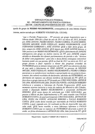 •
•
SERVIC;:O PUBLICO FEDERAL
MJ - DEPARTAMENTO DE POLfcIA FEDERAL
DICOR - GRUPO DE INQUERITOS DO STF - GINQ
2580
(J
queda do grupo de MARIO NEGROMONTE, consequencia de uma intensa disputa
interna, assim narrada por ALBERTO YOUSSEF (Ils. 135/140):
"que o Partida Progressista - PP possuia um grupa hegemonica que o
liderou desde 1994 ate o final do ano de 2011 ou inicio de 2012,formado
por JOSE JANENE, PEDRO HENRY, PEDRO CORREA, FLA VI0 DERNS,
NELSON MEURER, JOĂO PIZZ0LATl, MARlO NEGROMONTE, LUiZ
FERNANDO SOBRJNHO e JOsi. OTAvlO; QUE o lider deste grupa, de
fato, semprefoi JOSE JANENE; QUE depois que JOsi. JANENEfaleceu, o
lider passou a ser MARJO NEGROMONTE: QUE ofalecimento de JANENE
enfraqueceu este grupa no âmbito interna do PP, pois JANENE sempre
atendia as demandas dos demais parlamentares do partido e nâo "deixava
de faltar corn pagamentos "para eles e dessa forma conseguia concentrar
bastante poder em sua pessoa; QUE no final de 2011 ou inicio de 2012, tai
grupa passou a fazer repasses a menar das propinas oriundas da
PETROBRASpara os demais integrantes do PP; QUE isso decorreu dofato
de que apas o faiecimento de JOSE JANENE, as pessoas de NELSON
MEUER, JOĂO PIZZ0LATl, MARlO NEGROMONTE e PEDRO CORREA
passaram a se autofavarecer mediante a apropriat;iio em seu propriaJavar,
a maior, dos va/Dres recebidos do dec/aronle, advindos da PETROBRAS, em
detrimento de repasses GOS demais membros da bancada do PP; QUE em
face disso o grupa interna do PPformado por C/RO NOGUEIRA, ARTHUR
DE LIRA, BENEDITO DE LIRA, DUDU DA FONTE e AGNALDO RIBEIRO
rebelou-se e assumiu a lideram;a do Partido Progressista; QUE neste
momento ocorreu inc/usive a troca da cadeira do Ministhio das Cidades,
saindo o Deputado MARIO NEGROMONTE e assumindo AGNALDO
RJBEIRO; QUE nesta epoea foi sotieitada por CIRO NOGUEIRA. que
passou a liderar defato (informalmente) o PP, uma reunido com PAULO
ROBERTO COSTA, da qual participaram CIRO NOGUElRA. ARTHUR DE
LIRA, DUDU DA FONTE, AGNALDO RJBEIRO e PAULO ROBERTO
COSTA; QUE souhe desta reuniăo por intermedia de PAULO ROBERTO
COSTA, a qual, segundo este, foi realizada no Rio de Janeiro/RJ, mas noo
sabe onde; QUE nesta reunido, a nova lideranqa informou a PAULO
ROBERTO COSTA que os repasses da PETROBRAS deveriam a partir de
entăo serfeitos diretamente il ARTHUR DE LIRA, liderformal do PP: QUE
Requerimento - Inquerito n° 3.989/DF (RE n° 08/2015-1)
Folha 44/122
 