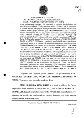 •
•
2581
SERVI<;:O PlJBLICO FEDERAL
MJ - DEPARTAMENTO DE POLÎCiA FEDERAL
DICOR - GRUPO DE INQUERITOS DO STF - GINQ
nessa oportunidade tambem foi solicitada a retirada do declarante da
posi,ăo de operador do PP nos contratos da PETROBRAS; QUE tai pedido
se deu em virtude da ligarăo mUlta grande que o declarante possuia corn
JANENE e corn o grupo anterior; QUE PA ULO ROBERTO COSTA solicitou
iI nava lideran9Q do PP que ele propria indicasse o navo operador; QUE
entăo PAULO ROBERTO COSTA indicou HENRY HOYER DE
CAR VALHO; QUEfoi rea/izada entăo uma reuniăo na casa de HENR Y, na
Barra da TijucalRJ, da qualparticiparam o declarante, PA ULO ROBERTO
COSTA e HENRY; QUE nesta reuniăo foi estabe/ecido que o declarante
continuaria a operar os repasses da maioria dos empresas conlratadas pela
PETROBRAS dentro do sistema de carteliza,ăo, dentre as quais UTC, OAS,
GALVAO ENGENHAR/A, TOME ENGENHAR/A, MPE, ANDRADE
GUT/ERREZ, ODEBREACHT e CAMARGO CORREA; QUE em verdade o
declarante praticamente continuau afazer o mesma quejazia anteriormente,
corn a unica modificariio de que, ao inw}s de repassar os va/Dres
diretamente aos integrantes do PARTIDO PROGRESS/TA, passou afaze-Io
por intermedia de HENRY, que. por sua vez, entregava os va/ores a
ARTHUR DE LlRA;QUE o declarante entregava os va/ores na casa de
HENRY, situada ern um condominio no Barra da TijuCQ, 110 Rio de
Janeiro/RJ, proxima 00 Barra Shopping; QUE entregava lais valores
pessoalmente ou atraves de seus mensageiros RAFAEL ÂNGULO LOPES,
ADAR/CO NEGROMONTE e CARLOS ALEXANDRE ROCHA ("CEARA ').
Comp6em este segundo grupo, portanto, os parlamentares CIRO
NOGUElRA, ARTHUR LIRA, AGUINALDO RIBEIRO e EDUARDO DA
FONTE. Vejamos os fatos imputados a cada um deles.
CIRO NOGUElRA LIMA FILHO e o atual presidente do Partido
Progressista, tendo assumido a dire<;ăo em 2013, corn a saida de FRANCISCO
DORNELLES_ Segundo os colaboradores, CIRO NOGUElRA, na condi~iio de novo
presidente da legenda, deu continuidade ao esquema instituido pelo grupo anterior,
havendo tambem deIe se beneficiado.
Requerimento - Inquerito n° 3.989/DF (RE n° 08/2015·1)
Folha 45/122
r
(J
 