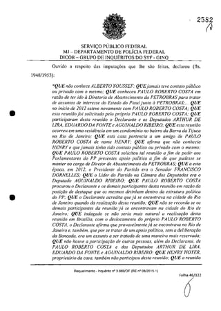 •
•
2582
SERVIC;O PUBLICO FEDERAL
MJ - DEPARTAMENTO DE POLICIA FEDERAL
DICOR - GRUPO DE INQUERITOS DO STF - GINQ
Ouvido a respeito das imputa<;6es que lhe sâo feitas, declarau (fis.
194811953):
"QUE năo conhece ALBERTO YOUSSEF; QUEjamais teve contato publica
ou privado corn o mesmo; QUE conheceu PAULO ROBERTO COSTA em
raziio de ler ido il Diretoria de Abaslecimento da PETROBRAS para tratar
de assuntos de interesse do Estado do Piauijunto il PETROBRAS;... QUE
no in/do de 2012 esteve novamellte corn PAULO ROBERTO COSTA; QUE
esta reuniăo foi solidtada pela propria PA ULO ROBERTO COSTA; QUE
participaram des/a reuniiio o Dec/arante e os Deputados ARTHUR DE
LIRA, EDUARDO DA FONTE e AGUJNALDO RlBElRO; QUE esta reunifjo
ocorreu em uma residencÎa em urn condominio no bairro da Barra da Tijuca
no RiD de Janeiro; QUE esla casa pertencia a um amigo de PAULO
ROBERTO COSTA de nome HENRY; QUE afirma que năo conhecia
HENRYe que jamais tinha Iido con/ato publica ou privado corn o mesmo;
QUE PAULO ROBERTO COSTA solicitau ta/ reuniăo afim de pedir aos
Parlamentares do PP presentes apoio politica a fim de que pudesse se
manter no cargo de Diretor de Abastecimento da PETROBRAS; QUE a esta
epoca, em 2012, o Presidente do Partida era o Senador FRANC/SCO
DORNELLES; QUE o Lider do Partida na Câmara dos Deputados era o
Deputado AGUJNALDO RIBEIRO; QUE PAULO ROBERTO COSTA
procurou o Declarante e os demais participantes desta reuniăo em razăo da
posif;iio de destaque que os mesmos detinham dentro da estrutura politica
do PP; QUE o Declarante acredita que jii se encontrava na cidade do Rio
de Janeiro quando da realizaţiio desta reuniiio; QUE niio se recorda se os
demais participantes da reuniiio jii se encontravam na cidade do Rio de
Janeiro; QUE indagado se niio seria mais natural a realizaţCio desta
reuniăo em Brasilia, corn o deslocamenlo do proprio PA ULa ROBERTO
COSTA. o Declarante afirma que provavelmenteja se enconlrava no Rio de
Janeiro e, tambem, que por se tratar de um apoio palitico, sem a deliberaţiio
da Bancada, era um assunlo a ser tratado de uma maneira mais reservada;
QUE niio houve a participaţiio de autras pessaas, alem do Declarante, de
PAULO ROBERTO COSTA e dos Deputados ARTHUR DE LIRA.
EDUARDO DA FONTE e AGUJNALDO RIBEIRO; QUE HENRY HOYER,
proprietaria da casa, tambem niio participau desta reuniiio; QUE a reuniăo
Requerimento - Inquerito n° 3.989/0F (RE n° 08/2015-1)
Folha 46/122
â
(J
 