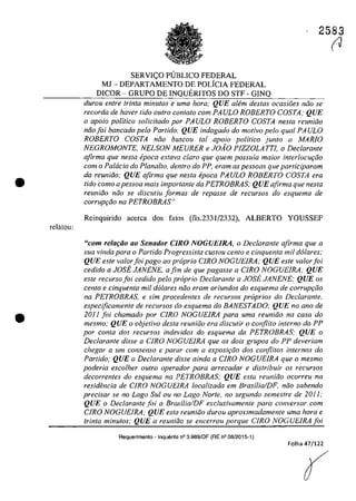 •
relatou:
•
2583
SERVI<;:O PUBLICO FEDERAL
MJ - DEPARTAMENTO DE POLfCIA FEDERAL
DICOR - GRUPO DE INQUERITOS DOSTF - GINQ
durou entre trinta minutos e uma hora; QUE aMm destas ocasiăes niio se
recordo de haver tido outro contato corn PAULO ROBERTO COSTA; QUE
o apoio politica soUcitado por PAULO ROBERTO COSTA nesta reuniăo
năofoi bancado pela Partido: QUE indagado do motiva pela qual PAULO
ROBERTO COSTA năo buscou tol apoio politica junto a MARIO
NEGROMONTE, NELSON MEURER e JOAO PIZZOLATTJ, o Dec/arante
afirma que nesta epoca estava clara que quem possu[a maior interlocu{:tio
corn o Pa/acia do Planalto, dentro do PP, eram as pessoas que participaram
da reuniăo; QUE ofirma que nesta epoca PAULO ROBERTO COSTA era
tido coma apessoa mais importante da PETROBRAS; QUE afirma que nesta
reuniăo năo se discutiu formas de repasse de recursas do esquema de
corrupr;ăo na PETROBRAS"
Reinquirido acerca dos fatos (fls.2331/2332), ALBERTO YOUSSEF
"com relofăo 00 Senador CIRO NOGUElRA, o Declarante afirma que a
sua vinda para o Partida Progressista custou cento e cinquenta mii do/ares;
QUE este valorfoi pago ao proprio CIRO NOGUEIRA; QUE este valorfoi
cedido a JOSE JANENE, afim de que pagasse a CIRO NOGUEIRA; QUE
este recurso foi cedido pela propria Declarante a JOSE JANENE; QUE os
cenlo e cinquenta mii do/ares niio eram oriundos do esquema de corrup<;iio
na PETROBRAS, e sim procedentes de recursos pr6prios do Declarante,
especijicamente de recursos do esquema do BANESTADO; QUE no ano de
2011 foi chamado por CIRO NOGUEIRA para uma reuniăo na casa do
mesmo; QUE o objetivo desta reuniiio era discutir o conjlito interno do PP
por conta dos recursos indevidos do esquema da PETROBRAS; QUE o
Declarante disse a CIRO NOGUElRA que os dois grupos do PP deveriam
chegar a um consenso e parar corn a exposi<;iio dos conflitos internos do
Partida; QUE o Declarante disse ainda a C1RO NOGUE1RA que o mesmo
poderia escolher outro operador para arrecadar e distribuir os recursos
decorrentes do esquema na PETROBRAS; QUE esta reuniiio ocorreu na
residencia de C1RO NOGUElRA localizada em Brasilia/DF, năo sabendo
precisar se no Lago Sul ou no Lago Norte, no segundo semestre de 2011;
QUE o Declarante foi a Brasilia/DF exclusivamente para conversar corn
CIRO NOGUElRA; QUE esta reuniiio durou aproximadamente uma hora e
trinta minutos; QUE a reuniiio se encerrou porque CIRO NOGUEIRA foi
Requerimento - Inquerito n° 3.989jOF (RE n° 08/2015-1)
Folha 47/122
(J
 