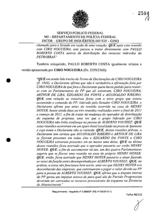 •
•
2584
SERVIC;O PlJBLlCO FEDERAL
MJ - DEPARTAMENTO DE POLiCIA FEDERAL
D1COR - GRUPO DE INQUERITOS DO STF - GINQ
chamado para o Senado em radio de uma votar;iio," QUE apas esla reuniăo
corn CIRO NOGUE1RA, este passou il tratar dire/amenle com PAULO
ROBERTO COSTA acerca da distribuif;ăo dos recursos indevidos da
PETROBRAS"
Tambem reinquirido, PAULO ROBERTO COSTA igualmente rerutou a
versăo apresentada por CIRO NOGUElRA (fls. 2359/2360):
"QUE em sendo lida trecho do Termo de Declara,i5es de CJRO NOGUElRA
(fi. 1949), o Declarante afirma que noa everdadeira a afirmar;iiofeita por
CIRO NOG UElRA de quefora o Declarante quem havia pedidopara reunir-
se corn os Parlamentares do PP que ali estiveram, CIRO NOGUElRA,
ARTHUR DE LIRA, EDUARDO DA FONTE e AGUJNALDO RlBElRO;
QUE corn relar;iio as tratativas jeitas corn o nava grupa que estava
assumindo o comando do PP, liderado pela Senador CIRO NOGUElRA, o
Declarante afirma que anles da reuniiio ocorrida na casa de HENRY
HOYER, houve ainda duas ou fres reuniăes realizadas entre o final de 2011
e comer;o de 2012, afim de tratar da mudam;a do operador de distribuit;iio
do esquema de propinas, uma vez que o grupa liderado por CIRO
NOGUEIRA năo linha confian,a na pessoa de ALBERTO YOUSSEF; QUE
estas reunioes ocorreram em um apart-hotellocalizado na praia de lpanema
e cujo nome o Declarante niio se recorda: QUE, destas reuniOes pn!vias, o
Declarante tern certeza que AGUJNALDO RlBEIRO e ARTHUR DE LIRA
se fizeram presentes em lodas elas e EDUARDO DA FONTE e CIRO
NOGUEIRA estiveram presentes em ao menos uma delas; QUE na ultima
destas reunioes ficau acertada que a aperadar passaria ser entiio HENRY
HOYER; QUE, afim de sacramentar taI ata. um dos quatro Parlamentares
sugeriu que se fizesse urna reuniiio na casa do propria HENRY HOYER,·
QUE, entăo, ficou acertado que HENRY HOYER passaria a atuar fazendo
as vezes dafun,ăo anles desempenhada por ALBERTO YOUSSEF; QUE, na
pratica, a coisa noafuncionou bem assim.. uma vez que HENRY HOYER era
desconhecido das empresas, que continuaram a pagar o va/ar devido ao PP
para a pessoa de ALBERTO YOUSSEF; QUE afirma que a disputa interna
do PP gerou um impasse acerca de para qual ala do Partida Progressista
deveriam ser carreados os recursos provenientes do esquema na Diretoria
de Abastecimento"
Requerimento - Inquerlto n° 3.989/DF (RE n° 08/2015-1)
Folha 48/122
(J
 