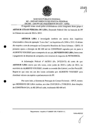 2585
SERVIC;:O PllBLICO FEDERAL
MJ - DEPARTAMENTO DE POLicIA FEDERAL
DICOR - GRUPO DE INQUERITOS DO STF - GINQ
o segundo nome citado pelos colaboradores coma integrante desse grupa e
ARTHUR CESAR PEREIRA DE LIRA, Deputado Federal lider da bancada do PP
na Câmara nos anos de 2012 e 2013.
ARTHUR LIRA e investigado tambem em autros dois inqueritos
relacionados a fatos da operavao "Lava Jato": os Inqueritos nOs 3994 e 3515. O ultima
• diz respeito a atos de corrupc;ăo na Companhia Brasileira de Trens Urbanos - CBTU. O
primeiro apura a obten<;ao de R$ 400 miI da CONSTRAN captados por ele junto il
ALBERTO YOUSSEF para a campanha de seu pai, BENEDITO DE LIRA, bem coma
o pagamento de despesas de campanha corn recursos do esquema da PETROBRÂS.
•
A Informa<;ao Policial n° 66/2015 (fis. 2472/2473) da conta de que
ARTHUR LIRA esteve por tres vezes, entre junho de 2010 e julho de 2011, no
escrit6rio de ALBERTO YOUSSEF, situado na avenida Sao Gabriel, em Sao Paulo/SP.
Repete-se que esse era um dos locais utilizados por ALBERTO YOUSSEF para
distribuir valores em especie a parlamentares do PP.
Por outro lada, o Sistema de Prestac;ao de Contas Eleitorais - SPCE, mostra
que BENEDITO DE LIRA recebeu, nos dias 23/07/2010 e 27/08/2010, duas doa<;6es
da CONSTRAN SIA, de R$ 200 miI cada, totalizando R$ 400 miI.
Requerimento - Inquerito n° 3.989/DF (RE n° 08/2015-1)
Folha 49/122
(
(1
 