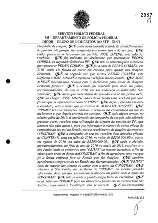 •
•
SERVIC;:O PUBLICO FEDERAL
MJ - DEPARTAMENTO DE POLÎCIA FEDERAL
DICOR - GRUPO DE INQUERITOS DO STF - GINQ
2587
(J
campanha de seupai; QUE coube ao dec/arante ir atras da ajudafinanceira
do partido, ale porque sua campanha era menar que a do seu pai; QUE
entiio, procurou o tesaureiro do partido, IOSE JANENE, mas năo foi
recebido: QUE foi indicado ao declarante que procurasse PEDRO
CORREA, ex-deputado federal do PP: QUE nâo se recorda quem o indicau
para procurar PEDRO CORREA; QUEfoi a casa de PEDRO CORREA, em
20JO, tendo ele ficado de enfrar em conlala para ajudar nas doar;:5es
eleitorais: QUE na segunda vez que visitou PEDRO CORREA, este
telefonou a JOSE JANENE e repassou o telefone ao declarante; QUE JOSE
JANENE marcau uma reuniiio corn o declarante para tratar de doaţoes
eleitorais jormais; QUE a reuniâo foi marcada para maia ou junho,
aproximadamente, do ano de 2010, em um enderer;o no Itairn bibi, Silo
Pau/oISP; QUE disse que o escrit6rio da reuniiio era de um prima deie;
QUE ao chegar, IOSE JANENE nilo estava, tendo sido recebido por uma
pessoa que se apresentava como "PRIMO"; QUE depois, quando assumiu
o mandato, veio a saber que se tratava de ALBERTO YOUSSEF: QUE
"PRiMO" fez considerar;iJes irânicas a respeito da candidatura do pai do
dec/arante e que depois entraria em contato; QUE apas algum tempo, no
minimojulho de 2010, a coordenar;ilo da campanha de seu pai, nilo sabendo
precisar quem, recebeu uma solicitar;ilo de alguem do partido do PP, que
tambem nilo sabe quem e, para que informasse o numero da conta oficial da
campanha do seupai ao Senado, para o recebimento de doar;ăes da empresa
CONSTRAN; QUE a campanha de seu pai recebeu duas doar;8es oficiais
da CONSTRAN, uma em julho de 2010, no valor de R$200, 000, 00 e, outra,
em agosto de 2010, no valar de R$200. 000, 00; QUE apas a eleir;âo,
aproximadamente, nofinal do ano de 20JO ou inicio de 2011, resolveu ir a
Silo Pau/o, onde se encontrou com "PRIMO" no mesmo escritario, afim de
saber quem eram os donos da CONSTRAN, afim de agradecer, uma vez que
foi a unica empresa fora do Estado que fez doar;8es: QUE tambem
agradeceu as empresas do seu Estado quefizeram doar;ăes,· QUE "PRIMO"
ficou de marcar um almoţo ou jantar com o dono da CONSTRAN; QUE
retornou a Silo Paulo, no escritario de "PRIMO", no mesmo periodo
informado, data em que ele marcou o almor;o ou jantar com o dono da
CONSTRAN; QUE nilo se lembra quanto tempo ficou no escritario: QUE
de ld, saiu com "PRIMO" para um almor;o oujantar em um restaurante nos
Jardins, cujo nome e localizar;ilo nilo se recorda: QUE no restaurante
Requerimento -lnqueri1o n° 3.989/DF (RE n° 08/2015-1)
Folha 51/122
O
 