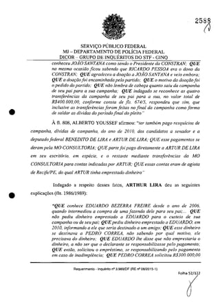 •
2588
SERVI<;O P(JBLICO FEDERAL
MJ - DEPARTAMENTO DE POLÎCIA FEDERAL
DICOR - GRUPO DE INQUERITOS DO STF - GINQ
conheceu JOAO SANTANA como sendo o Presidente da CONSTRAN; QUE
na mesma ocasiâo ficou sabendo que RlCARDO PESSOA era o dona da
CONSTRAN; QUE agradeceu a dOGl;iio a JOAO SANTANA e veio embora;
QUE a doar;iio foi encaminhada pelo partido; QUE o motivo da doar;iio foi
o pedido do partida; QUE nâo lembra de cabe9Q quanto salu da campanha
de seu pai para a sua campanha; QUE indagado se reconhece as qualro
transferencias da campanha de seu pai para a SUG, no va/ar total de
R$400. 000, 00, conforme consta de fis. 674/5, respondeu que sim, que
inc/usive as trans[erencias Ioram feilas no final da campanha coma forma
de sa/dar as dividas do periodo final do pleito"
Â fi. 808, ALBERTO YOUSSEF afirmou: "ter tambem pago resquicios de
campanha, dividas de campanha, do ano de 2010, dos candidatos a senador e a
deputado federal BENEDITO DE LIRA e ARTUR DE LIRA; QUE esse pagamentos se
deram pela MO CONSULTORIA; QUE parte foi pago diretamente a ARTUR DE LIRA
em seu escritario, em especie, e o restante mediante transferencias da MO
CONSULTORIA para contas indicadas por ARTUR; QUE essas contas eram de agiota
de RecifelPE, do qual ARTUR tinha emprestado dinheiro"
Indagado a respeito desses fatos, ARTHUR LIRA deu as seguintes
(J
• explica<;6es (fis. 1986/1989):
"QUE conhece EDUARDO BEZERRA FREfRE desde o ano de 2006,
quando intermediou a compra de uma fazenda deIe para seu pai;... QUE
nâo pediu dinheiro emprestado a EDUARDO para o custeio de sua
campanha ou de seupai; QUEpediu dinheiro emprestado a EDUARDO, em
2010, informando a ele que seria destinado a um amigo; QUE esse dinheiro
se destinava a PEDRO CORREA, niio sabendo por qual motiva, ele
precisava do dinheiro; QUE EDUARDO lhe disse que niio emprestaria o
dinheiro, a niio ser que o declarante se responsabilizasse pela pagamento;
QUE entiio, solicitou o emprestimo, se responsabilizando pela pagamento
em caso de inadimptencia; QUE PEDRO CORREA solicitou R$300.000,00
Requerimento - Inquerito n° 3.989jOF (RE n° 08/2015-1)
 