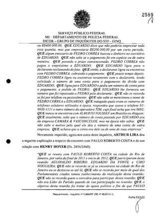 2589
•
SERVI<;:O PlJBLlCO FEDERAL
MJ - DEPARTAMENTO DE POLÎCIA FEDERAL
DlCOR - GRUPO DE INQUERITOS DO STF - GINQ
ou R$400.000,oo; QUE EDUARDO disse que năo poderia empreslar Ioda
essa quantia, mas que emprestaria R$200. 000, 00 por urn curta periodo;
QUE algurn emissario de PEDRO CORREA buscou o dinheiro 110 escritario
de EDUARDO; QUE niio sabe se o pagamento foi ern especie ou de oulra
maneira; QUE passado o proza convencionado, PEDRO CORREA noa
pagou o empreslimo a EDUARDO; QUE EDUARDO ligou para o
declarante reclamando do fato; QUE entăo, o declarante ligou ou encontrau
corn PEDRO CORREA. cobrando o pagamenlo; QUE pouco lempo depois.
PEDRO CORREA ligou ou encontrou novamente corn o declarante, tendo
soUcitado o numero de uma conta para o pagamento da divida corn
EDUARDO; QUE ligou para EDUARDO e pediu um numero de conta para
o pagamenlo, a pedido de PEDRO; QUE EDUARDO Ihe [orneceu um
numero que foi repassado a PEDRO pela declarante; QUE năo se recorda
se foi por telefone ou pessoalmente; QUE niio sabe se mencionou o nome de
PEDRO CORREA a EDUARDO; QUE indagado quais eram os numeros de
telefones ce/u/ares utilizados il epoca, respondeu que usava o telefone 82-
9930-11 11 e oulro numero da operadora TIM, cujo final acha que era 0682;
QUE nunca se encontrou com ALBERTO YOUSSEF em Brasilia ou Alagoas;
QUE atualmente, sabe que o numero de conta passado por EDUARDO era
da empresa CAMARA & VASCONCELOS. mas na epoca năo sabia; QUE
niio sabe o motivo pela qual ele deu o numero de uma conta de outra
empresa,· QUE achava que a conta era deIe ou de uma de suas empresas"
Novamente inquirido, agora nas autos deste inquerito, ARTHUR LIRA deu
• a seguinte explica~iio a respeito do encontra corn PAULO ROBERTO COSTA e de sua
rela~iio corn HENRY HOYER (fis, 2456/2460):
"QUE se reuniu com PAULO ROBERTO COSTA na cidade do Rio de
Janeiro, por voita dofinal de 201 j e inicio de 2012; QUEparliciparam desta
reuniăo AGUJNALDO RlBEIRO, EDUARDO DA FONTE e CIRO
NOGUElRA; QUE nâo se recorda se ja se encontrava na cidade do Rio de
Janeiro ou se deslocou-se ati la; QUE niio se recorda por meio de qual dos
Parlamentares citados fomou conhecimento da rea/izariio desta reuniiio;
QUE niio se recorda quem o convidou para participar dessa reuniâo; QUE
nâo era Lider do Partido quando de sua participariio na reuniiio; QUE o
objetivo desta reuniiio foi tralar do apoio politico a fim de que PA ULO
Requerimento • Inquerito n° 3.989/DF (RE n° 08/2015-1)
(J
 