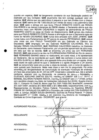 •
•
•
OPFjMJ
~~b.2454
quantia em especie; QUE tai langamento constante de sua Declaragao podera ser
explicado por seu Contador; QUE atualmente nao tem consigo qualquer valor em
especie; QUE afirma que seu patrim6nio e pequeno e que tem dividas com o cheque
especial; QUE estima em R$ 1.000.000,00 (um milhao de reais) o seu patrim6nio total
atual; QUE ap6s o almogo em que levou PAULO ROBERTO COSTA ate RENAN
CALHEIROS e as demais Liderangas do PMDB citadas, o Declarante afirma que nao
conversou mais com RENAN CALHEIROS a respeito da permanencia de PAULO
ROBERTO COSTA no cargo de Diretor de Abastecimento; QUE jamais deu motivos
para que PAULO ROBERTO COSTA fizesse a afirmagao de que o Declarante agia em
nome de RENAN CALHEIROS; QUE nunca teve amizade com JOSE JANENE; QUE
nunca tratou com Parlamentares do PP acerca do assunto PETROBRAS; QUE esteve
uma unica vez com PAULO TWIASCHOR em seu Gabinete na Camara dos
Deputados; QUE empregou em seu Gabinete RODRIGO CALHEIROS, filho do
Senador RENAN CALHEIROS; QUE RODRIGO CALHEIROS trabalhou no Gabinete
do Declarante, como Assessor Parlamentar, por um periodo aproximado de dois anos,
em data que nao se recorda; QUE se encontrou um unica vez com FERNANDO
BAIANO; QUE este encontro se deu na CHURRASCARIA PORcAo do Rio de Janeiro;
QUE FERNANDO BAIANO estava no restaurante, em outra mesa, efai apresentado
ao Declarante, nao se recordando por quem; QUE nao conhece e nunca esteve com
WILSON OUINTELLA; QUE ate o ano passado tinha uma divida com um agiota, divida
essa objeto de a,ao judicial na qual o Declarante e o agiota chegaram a um acorda;
QUE se compromete neste ata a juntar a c6pia da decisao, cam o nome do agiota e o
valor quitado pelo Declarante. Nada mais disse e nem Ihe foi perguntado. Foi entao
adverlidola) da obrigatoriedade de comunica,ao de eventuais mudan,as de enderego
em face das prescri,6es do Ari. 224 do CPP. Encerrado o presente que, lido e achado
conforme, assinam corn O(a) Declarante, na presenga de seu(sua. s) Advogado(a, s)
GUSTAVO ADOLPHO DANTAS SOUTO, inscritOla) na OAB/DF sob o n.o
14717, e
MANOEL ÂGUIMON PEREIRA ROCHA, inscritOla) na OAB/DF sob o n.o 27230, ambos
com escrit6rio situado nOla)Setor de Habitag6es Individuais Sul (SHIS), Ouadra Interna
(OI) 11, Conjunto 10, Casa 20, Bairro Lago Sul, CEP 71625-300, Brasilia/DF, comercial
(61) 3321-0487, celulares (61) 9925-6565 e (61) 9863-6068, respectivamente, com 0la.,)
Representantes do Ministerio Publico Federal, Procuradorla) da Republica BRUNO
FREIRE DE CARVALHO CALABRICH e Promotorla)de Justi,a WILTON OUEIROZ DE
UMA, e, comigo, OEZER SOUSA BARROSO, Escrivao de Policia Federal, 1a Classe,
Matricula/DPF n.o 14.368, lotadol') e em exercicio nOla) Diretoria de Investigagao e
Combate ao Crime Organizado - DICOR/DPF, que lavrei.
AUTORIDADE POUCIAL :.............................. ... . .....................................................
DPF JOSEU A'i.!iliJE60DE SOUSA, Matrfcu/aJDPF n.o 9.518
DECLARANTE ...............",-.....::-V- ""-"II4~............_...__.~ ....................
AN EIRA GOMES
ADVOGADOIA) .................:/..............................
'AN AS SGUrG, oAJn o 14717
fls 6/7
I,J~ X
GUSTAVQ
RE N° 0008/2015-1
 