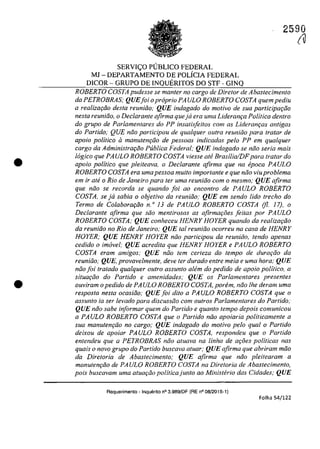 •
•
SERVI<;:O p(JBUCO FEDERAL
MJ - DEPARTAMENTO DE POLÎCIA FEDERAL
DICOR - GRUPO DE INQUERITOS DO STF - GINQ
2590
(u
ROBERTO COSTA pudesse se manter 110 cargo de Diretor de Abastecimento
da PETROBRAS; QUEfoi opropria PA ULO ROBERTO COSTA quem pediu
a realizQţiio desta reunitio; QUE indagado do motiva de sua participar;iio
nesfa reuniiio, o Declarante afirma queja era uma Lideranr;a Politica dentro
do grupa de Parlamentares do PP insatis[eitos com as Liderant;:as antigas
do Partida; QUE nâo participau de qualquer oufra reuniâo para tratar de
apoio politica il manutenr;âo de pessoas indicadas pela PP em qualquer
cargo da Administrar;ăo Publica Federal; QUE indagado se niio seria mais
logica que PAULO ROBERTO COSTA viesse ate Brasilia/DFpara tratar do
apolo politica que pleUeava, o Declarante afirma que na epoca PAULO
ROBERTO COSTA era umapessoa muita importante e que niio viu problema
em ir ate o Rio de Janeiro para ter uma reuniilo cam o mesmo; QUE afirma
que niio se recorda se quando foi 00 encontro de PAULO ROBERTO
COSTA, se ja sabia o objetivo da reuniiio; QUE em sendo lida trecho do
Termo de Colaborariio n." 13 de PAULO ROBERTO COSTA (jl. 17), o
Declarante afirma que silo mentirosas as afirmaqoes feitas por PAULO
ROBERTO COSTA; QUE conheceu HENRY HOYER quando da realizar;ăo
da reuniilo no Rio de Janeiro; QUE tai reuniiio ocorreu na casa de HENRY
HOYER; QUE HENRY HOYER năo participou da reuniăo, tendo apenas
cedido o imovel; QUE acredita que HENRY HOYER e PAULO ROBERTO
COSTA eram amigos; QUE noa tem certeza do lempo de durw;iio da
reuniiio,· QUE. provavelmente. deve ter durado entre meia e uma hora: QUE
niio foi tratado qualquer oulro assunto alem do pedido de apoio politica, a
situaqoo do Partida e amenidades; QUE os Parlamentares presentes
ouviram o pedido de PA ULO ROBERTO COSTA, porem, niio Ihe deram uma
resposta nesta ocasiiio; QUEfoi dito a PAULO ROBERTO COSTA que o
assunto ia ser levado para discussoo cam ou/ros Parlamentares do Partido,·
QUE năo sabe informar quem do Partida e quanto tempo depois comunicou
a PAULO ROBERTO COSTA que o Partida niio apoiaria politicamente a
sua manutenqiio no cargo,· QUE indagado do motiva pelo qual o Partida
deixou de apoiar PAULO ROBERTO COSTA, respondeu que o Partida
entendeu que a PETROBRAS năo atuava na linha de ar;oes politicas nas
quais o novo grupa do Partida buscava aluar; QUE afirma que abriram moo
da Diretoria de Abastecimenlo; QUE afirma que nilo pleitearam a
manutenrăo de PAULO ROBERTO COSTA na Diretoria de Abastecimento,
pois buscavam uma atuar;iio politicajunto ao Ministerio das Cidades,· QUE
Requerimento - Inquerito n° 3.989/DF (RE n° 08/2015-1)
Folha 54/122
 