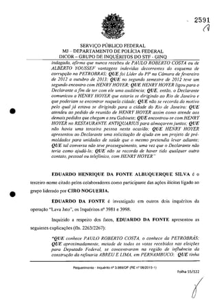 •
•
SERVIC;:O PUBLICO FEDERAL
MJ - DEPARTAMENTO DE POLiCIA FEDERAL
DICOR - GRUPO DE INQUERITOS DO STF - GINQ
2591
(V
indagado, afirma que nunea reeebeu de PAULO ROBERTO COSTA ou de
ALBERTO YOUSSEF vantagens indevidas deeorrentes do esquema de
corruP9ăo na PETROBRAS; QUEJoi Lider do PP na Câmara de Jevereiro
de 2012 a oulubro de 2013; QUE no segundo semeslre de 2012 teve um
segundo eneon/ro corn HENRY HOYER; QUE HENRY HOYER ligou para o
Declarante a fim de ter corn ele uma audiencia: QUE, entâo, o Declarante
comunicau a HENRY HOYER que estaria se dirigindo 00 Rio de Janeiro e
que poderiam se enconlrar naquela cidade; QUE niio se recorda do motiva
pela qual ja estava se dirigindo para a cidade do Rio de Janeiro; QUE
atendeu 00 pedido de reuniiio de HENRY HOYER assim como atende GOS
demais pedidos que chegam a seu Gabinete; QUE encontrau-se corn HENRY
HOYER no RESTAURANTE ANT1QUARJUS para almor;aremjuntos; QUE
năo havia uma terceira pessoa nesta ocasiiio; QUE HENRY HOYER
apresentou ao Declarante uma solicitaţiio de ajuda em um projeto de pre-
moldados para unidades de salide que o mesmo pretendia levar adiante;
QUE taI conversa niio teve prosseguimento, uma vez que o DecIarante niio
Ieria coma ajudii-lo; QUE niio se recorda de haver tido qualquer oufro
contato, pessoal ou telefânico, cam HENRY HOYER"
EDUARDO HENRIQUE DA FONTE ALBUQUERQUE SILVA e o
terceiro nome citado pelos colaboradores coma participante das a<;6es ilîcitas ligado ao
grupo liderado por CIRO NOGUERIA,
EDUARDO DA FONTE e investigado em outros dois inqucritos da
opera9ăo "Lava Jato", os Inqueritos n° 3981 e 3998.
Inquirido a respeito dos fatos, EDUARDO DA FONTE apresentou as
seguintes explica<;6es (Os. 2263/2267):
"QUE conhece PAULO ROBERTO COSTA, o conhece da PETROBMS;
QUE aproximadamente, metade de todos os voIos recebidos nas eleiţoes
para Deputado Federal, se concentraram na regiiio de influencia da
construr;ăo da refinaria ABREU E LlMA, em PERNAMBUCO; QUE linha
Requerimento - Inquerito n° 3.989/0F (RE n° 08/2015-1)
Folha 55/122
(
 