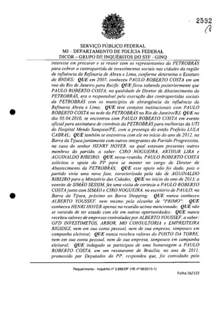 •
•
2592
SERVI<;:O P(JBLICO FEDERAL
MJ - DEPARTAMENTO DE POLiCIA FEDERAL
DICOR - GRUPO DE INQUERITOS DO STF - GINQ
interesse em procurar e se reunir corn os representantes da PETROBRÂS
para cobrar a contrapartida de investimentos sociais nas cidades da regida
de injluencia da Rejinaria de Abreu eLima, conforme determina o Estatuto
do BNDES; QUE em 2007, conheceu PAULO ROBERTO COSTA em um
vaD do Rio de Janeiro para Recife; QUE ficou sabendo posteriormente que
PAULO ROBERTO COSTA, na qualidade de Dire/or de Abastecimen/o da
PETROBR.4S, era o responsavel pela execw;{fo dos contrapartidas sociais
da PETROBRAS corn os municipios de abrangencia da influencia da
Refinaria Abreu eLima; QUE teve contatos institucÎonais corn PAULO
ROBERTO COSTA na sede do PETROBRAs no Rio de Janeiro/RJ; QUE no
dia 05.04.2010, se eneon/rou corn PAULO ROBERTO COSTA em even/o
oficialpara assinatura de convenio da PETROBRAs para melhorias da UrI
do Hospi/al Mendo Sampaio/PE, corn a presen,a do entăa Prefeita LULA
CABRAL; QUE tambern se encontrou corn ele no inicio do ano de 2012, na
Barra da Tijucajuntarnente corn outros integrantes do Partida Progressista,
na casa do senhor HENRY HOYER, na qual estavam presentes outros
membros do partido, a saber: CIRO NOGUEIRA, ARTHUR LIRA e
AGUJNALDO RIBEIRO; QUE nessa reuniiio, PAULO ROBERTO COSTA
solicitau o apolo do PP para se manter no cargo de Diretor de
Abasteeimento da PETROBRAs; QUE esse apoio năo foi dado, pais o
partida vivia uma nava [ase. caracterizada pela ida de AGUINALDO
RlBEIRO para o Ministerio das Cidades; QUE no inicio do ano de 2013, a
convite de SIMiio SESSIM,fez uma visita de cortesia a PAULO ROBERTO
COSTAjunto corn SIMiio e CIRO NOGUElRA, no escritario de PAULO, na
Barra da Tijuca, proximo ao Barra Shopping; QUE nunca conheceu
ALBERTO YOUSSEF, nem mesmo pela alcunha de "PRiMO"; QUE
conheceu HENRl HOYER apenas na reuniiio adma mencionada; QUE niio
se recorda de ter estado com ele em outras oportunidades; QUE nunca
recebeu valores de empresas controladaspor ALBERTO YOUSSEF. a saber:
GFD INVESTIMETOS, ARBOR, MO CONSULTORiA e EMPREITElRA
RlGIDEZ, nern em sua conta pessoal, nern de sua empresa, tampouco em
campanha eleitoral; QUE nunca recebeu va/ores do POSTO DA TORRE,
nern em sua conta pessoal, nern de sua empresa, tampouco em campanha
eleitoral; QUE indagado se participou de urna homenagern Q PA ULO
ROBERTO COSTA, em um restaurante de Brasilia, no ano de 2011,
prornovido por Deputados do PP, respondeu que, [oi convidado pelo
Requerimento - Inquerito n° 3.989/DF (RE n° 08/2015-1)
Folha 56/122
(U
 