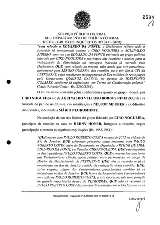 •
•
2594
SERVI<;:O PUBLICO FEDERAL
MI - DEPARTAMENTO DE POLÎCIA FEDERAL
DICOR - GRUPO DE INQUERITOS DO STF - GINQ
"com relaţăo a EnUARDO DA FONTE, o Declarante reitera Ioda o
conteuda ja mencionado quanto a CIRO NOGUElRA e AGU/NALDO
RIBEIRO, uma vez que EDUARDO DA FONTE pertencia ao grupo politico
liderado por CIRO NOGUEIRA e participau dos reunioes e ajustes para a
viabilizm;iio da distribuir;iio da vantagem indevida ja narrada pela
Declarante; QUE, corn relar;iio 00 mesmo, sabe ainda que este participau,
juntamente com SERGIO GUERRA, das reunioes para pâr fim il CPI da
PETROBRAs, e que resu/loram no pagamento de Dez milhoes de reais pagos
pela Construtora QUEIROZ GAL VĂO, na pessoa de IDELFONSO
COLARES, conforme ja explicitada em Termo de Colaborm;iio propria')
(Paulo Roberto Costa - fis. 2360/2361).
O ultima name apontado pelos colaboradores quanto ao grupa Iiderado por
CIRO NOGUElRA eo de AGUINALDO VELLOSO BORGES RIBEIRO, Iîder da
bancada do partida na Câmara, em substitui,ao a NELSON MEURER e ex-Ministro
das Cidades, sucedendo a MARIO NEGROMONTE.
Na condic;ăo de um dos Iîderes do grupo liderado por CIRO NOGUEIRA,
participau da rcuniao na casa de HERNY HOYER. Indagada a respeita, negau
participac;ăo e prestou as seguintes explicac;6es (fIs. 1958/1961):
"QUE esteve eom PAULO ROBERTO COSTA no ano de 2012 na eidade do
Rio de Janeiro; QUE estiveram presentes neste encontro com PAULO
ROBERTO COSTA, a/em do Declarante. os Deputados ARTHUR DE LIRA,
EDUARDO DA FONTE e o Senador CIRO NOGUEIRA: QUE este eneontro
se deu apedido de PA ULO ROBERTO COSTA; QUE o mesmo buseavajunto
aos Parlamentares citados apoio politico para permanecer no cargo de
Diretor de Abastecimento da PETROBRAS; QUE niio se recorda se ja se
encontrava no Rio de Janeiro quando da realizar;iio desla reuniiio; QVE,
salvo engano, algum dos Parlamentares participantes tambem ja se
encontrava no Rio de Janeiro; QUE houve deslocamento dos Parlamenlares
em raziio de PAULO ROBERTO COSTA, a esta epoca possuir uma posir;iio
de grande importância dentro da PETROBRAS; QUE niio se recorda se
PAULO ROBERTO COSTAfez contato direlamenle com o Declarante ou se
Requerimento - Inquerito n° 3.989/0F (RE n° 08/2015-1)
FOlha~2î
(V
 