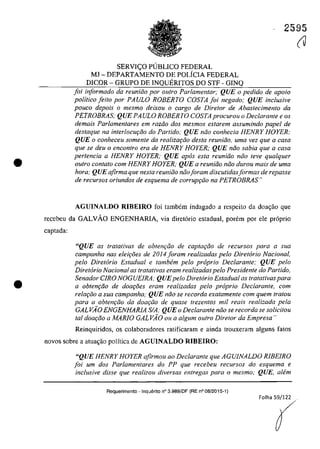 •
•
2595
SERVI<;:O PUBLICO FEDERAL
MJ - DEPARTAMENTO DE POLÎCIA FEDERAL
DICOR - GRUPO DE INQUERITOS DO STF - GINQ
foi informado da reuniiio por oulra Parlamentar; QUE o pedido de apolo
politico [eito por PAULO ROBERTO COSTA [oi negado; QUE inclusive
pouco depois o mesmo deixou o cargo de Diretor de Abastecimento da
PETROBRAS; QUE PA ULO ROBERTO COSTA procurou o Dec/arante e os
demais Parlamentares em raziio dos mesmos estarem assumindo papel de
destaque na interlocur;:iio do Partida,· QUE nâo conhecia HENRY HOYER;
QUE o conheceu somente da realizar;iio desta reuniiio, urna vez que a casa
que se deu o encontro era de HENRY HOYER; QUE niio sabia que a casa
pertencia a HENRY HOYER: QUE apas esta reunhio noa leve qua/quer
autro con/ato corn HENRY HOYER; QUE a reuniăo niio durou mais de urna
hora; QUE afirma que nesta reuniiio năoIoram discutidasjormas de repasse
de recursos oriundos de esquema de corrupr;ăo na PETROBRAS"
AGUINALDO RIBEIRO foi tambem indagado a respeito da doagao que
recebeu da GALVAO ENGENHARIA, via diretorio estadual, porem por ele proprio
captada:
"QUE as tratativas de obten9âo de captac;âo de recursos para a sua
campanha nas elei9âes de 2014 foram realizadas pelo Diretorio Nacional,
pela Diretorio Estadual e tambem pelo proprio Dec/arante: QUE pelo
Diretorio Nacional as tratalivas eram realizadas pelo Presidente do Partido,
Senador CIRO NOGUEIRA; QUEpela Diret6rio Estaduol as tratativas para
a obtenc;âo de doac;âes eram realizadas pela proprio Dec/arante, corn
relar;âo a sua campanha; QUE nâo se recorda exatamenle cam quem tratou
para a obtenc;iio da doac;iio de quase trezentos mi! reais realizada pela
GALVĂO ENGENHARIA SIA; QUE o Dec/arante niio se recorda se solicitou
tol doa<;iio a MARIO GALVĂO ou a algum outro DirelOr da Empresa"
Reinquiridos, os colaboradores ratificaram e ainda trouxeram alguns fatos
novos sobre a atuagaa palftica de AGUINALDO RIBEIRO:
"QUE HENRY HOYER afirmau ao Dec/aronte que AGUINALDO RIBEIRO
foi um dos Parlamentares do PP que recebeu recursos do esquema e
inclusive disse que realizou diversas entregas para o mesmo; QUE, alem
Requarimento - Inquerito n° 3.989/DF (RE n° 08/2015-1)
(J
 