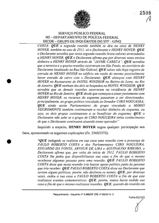 •
•
2598
SERVleO PlJBLICO FEDERAL
MJ - DEPARTAMENTO DE POLfCIA FEDERAL
DICOR - GRUPO DE INQUERITOS DO STF - GINQ
COSTA; QUE a segunda reuniăo tambem se deu na casa de HENRY
HOYER, tambem no ano de 2011, so o Declarante e HENRY HOYER; QUE
o Declarante acredita que nes/a segunda reuniiio levou va/ores arrecadados
a HENRY HOYER; QUE o Dec/arante afirma que por diversas vezes enviou
dinheiro a HENRY HOYER atraves de "JAYME CARECA"; QUE acredita
que a terceira e a quarta reunioes ocorreram em Siio Pau/o, no escritario do
Declarante localizado na RUG Siio Gabriel; QUE talvez niio haja registro de
entrada de HENRY HOYER no edţficio em raziio do mesmo possivelmente
haver entrado de carra com o Declarante; QUE almor;ou corn HENRY
HOYER no Restaurante do HOTEL W1NDSOR no Bairro do Leme, no Rio
de Janeiro; QUE nenhum dos dois se hospedou no HOTEL WINDSOR; QUE
acredita que as demais reunioes ocorreram no residencia de HENRY
HOYER no Rio de Janeiro; QUE desde que comerou a aluarjuntamente corn
HENRY HOYER, os recursos do esquema passaram a ser direcionados,
principalmente, ao grupo politica vinculado ao Senador C1RO NOGUE1RA;
QUE ainda assim Parlamentares do grupo vincu/ado a MARIO
NEGROMONTE tambem continuaram a receber dinheiro do esquema, ou
seja, os dois grupos continuaram a se beneficiar do esquema: QUE o
Declarante niio sabe se o grupo de CIRO NOGUEIRA tinha conhecimento
de que o Declarante continuava atuando como operador"
Inquirido a respeito, HENRY HOYER negau qualquer participa,ăo nas
fatos, apresentando as seguintes explicac;6es (ns, 2369/2372):
"QUE indagado se realizou em sua casa uma reuniâo com a present;:a de
PAULO ROBERTO COSTA e dos Parlamentares CIRO NOGUEIRA,
EDUARDO DA FONTE, ARTHUR DE LIRA e AGUINALDO RIBEIRO, o
Declarante afirma que, por voita do inicio de 2012, PAULO ROBERTO
COSTA lhe pediu que disponibilizasse sua casa a fim de que o mesmo
recebesse algumas pessoas para uma reuniăo; QUE PAULO ROBERTO
COSTA disse que nesta reuniăo iria buscar apoio politico junto as pessoas
que iria receber; QUE PAULO ROBERTO COSTA disse ao Declarante que
seriam a/guns politicos, porem, năo dec/inou os nomes; QUE, por diversas
vezes, cedeu a sua casa a PAULO ROBERTO COSTA a fim de que este
realizasse eventos comemorativos; QUE, porem, nunca havia cedido sua
casa afim de que o mesmo realizasse reunioes; QUE, quando da reuniăo em
Requerimento - Inquerito n° 3.989/0F (RE n° 08/2015-1)
(U
 