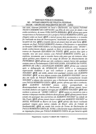 •
•
2599
SERVI<;:O PUBLICO FEDERAL
MJ - DEPARTAMENTO DE POLÎCIA FEDERAL
DICOR - GRUPO DE INQUERITOS DO STF - GINQ
sua casa, estavam presentes no locala Declarante, sua esposa FÂrIMA
TELES CASEMIRO DE CARVALHO, sua fi/ha de dois anos de idade esua
enliio cozinheira, de nome VERA SANTA BARBARA; QUE afirma que quem
recepcionou os Parlamentaresfoi opraprio PA ULO ROBERTO COSTA, que
chegara anfes ao local; QUE o imavel possui dois pavimentos e a reuniăo
foi realizada na tirea da churrasqueira, localizada no primeiro pavimento,
na parte de tras; QUE a reuniăo durau um pouco mais de uma hora; QUE,
somenle aofinal, PAULO ROBERTO chamou o Declarante e o apresentou
ao Senador CIRO NOGUEIRA e ao Depulado identificado coma "DUDU",
tendo conhecimento depois, quando os falos se tornaram publicos, que se
Iralava do Depulado EDUARDO DA FONTE; QUE, poucos dias apas a
reunifio, leve um novo con/ato com PAULO ROBERTO COSTA, que o
explicou, novamente, que a reuniiio havia sido para que ele len/asse obter
apolo politica para manler-se no cargo de Diretor de Abaslecimento da
PETROBRAS; QUE afirma que năo conhecia e jamais havia tido qualquer
conlalo cam os Parlamentares CIRO NOGUEIRA, EDUARDO DA FONTE,
ARTHUR DE LIRA e AGUJNALDO RIBEIRO; QUE afirma que somente
apas a deflagrm;iio da OPERA(:AO LAVA JATO e a consequenle
repercussăo midiirtica e que veio conhecer a pessoa de ALBERTO
YOUSSEF; QUE, ate entiio, jamais leve qua/quer contato corn ALBERTO
YOUSSEF; QUE, se teve a/gum contato corn ALBERTO YOUSSEF. isso se
deu em razoo de PAULO ROBERTO COSTA ter eventua/mente levado
YOUSSEF a alguns dos enconlros que o Declarante tinha constantemenle
cam PAULO ROBERTO COSTA; QUE, porem, afirma que niio o conhecia;
QUE ALBERTO YOU~SEF jamais esleve acompanhado ou
desacompanhado na casa do Declarante;...,· QUE afirma jamais haver
recebido dinheiro em especie entregue por ALBERTO YOUSSEF; QUE niio
conhece a pessoa de "JAJME CARECA "; QUE nunca se encontrou corn o
mesmo e tampouco recebeu dinheiro des/a pessoa; QUE afirmajamais haver
es/ado em quaisquer dos escritarios de ALBERTO YOUSSEF na cidade de
Siio Paulo; QUE afirma jamais haver eSlado cam ALBERTO YOUSSEF no
HOTEL WINDSOR no Bairro do Leme; QUE afirma niio haver realizado
qualquer viagem para ou/ras cidades do Brasil, alem da Cidade de
ItanhanduJMG; QUE em sendo lida trecho do Termo de DeclarGf;oes de
PA ULO ROBERTO COSTA (fis. 85/86), o Declaranle nega caba/menle todas
as imputa,oesjeilas por PAULO ROBERTO COSTA de que haveria agido
Requerimento - Inquerito n° 3.989/DF (RE n° 08/2015-1)
Folha 63/122
(J
 