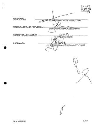 •
•
ADVOGADO(Aj
OPF/MJ
FI, '2A1ir;J
Rutr. -;z~
(
PROCURADOR(AjDA REPUBLICA :................... 21........................... .........................
BRUN FREIRE DE CARVALHO CALABRICH
PROMOTOR(AjDE JUSTIi;A :.·.......................;...WiLTO,:::u:;.:r:;LiMA.........·..................
ESCRIVÂO(Ăj
''l~~~'j§l!.&-;O:so, Matricula/DPF n.0
14.368
RE N° 0008/2015-1 fis. 7 /7
,
 