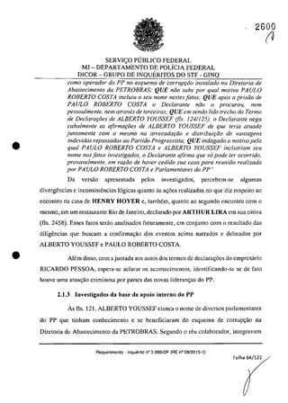 •
•
2600
SERVIC;:O PUBLICO FEDERAL
MJ - DEPARTAMENTO DE POLiCIA FEDERAL
DICOR - GRUPO DE INQUERITOS DO STF - GINQ
coma operador do PP no esquema de corrupr;:iio instalado na Diretoria de
Abaslecimenla da PETROBRAS; QUE noa sabe por qual molivo PAULO
ROBERTO COSTA inc/uiu o seu nome nesles falos; QUE apas a prisoo de
PAULO ROBERTO COSTA o Declaranle noo o procurou, nem
pessoalmente, nem atraves de terceiros; QUE em sendo lido treeha do Termo
de Declara90es de ALBERTO YOUSSEF (fis. 124/125), o Declaranle nega
cabalmenle as afirma90es de ALBERTO YOUSSEF de que Ieria aluado
juntamente corn o mesmo na arrecadar;:iio e distribuifâo de vantagens
indevidas repassadas ao ParNdo Progressista; QUE indagado o motiva pela
qual PAULO ROBERTO COSTA e ALBERTO YOUSSEF incluiriam seu
nome nos fa/os investigados, o Declarante afirma que so pode ler ocorrido,
provavelmente, em radio de haver cedido sua casa para reuniiio realizada
por PAULO ROBERTO COSTA e Parlamenlares do PP"
Da versăo apresentada pelos investigados, percebem-se algumas
divergencias e inconsistencias 16gicas quanto as ag6es realizadas no que diz respcito ao
encontro na casa de HENRY HOYER e, tambem, quanto ao segundo encontro corn o
mesmo, em um restaurante Rio de Janeiro, declarado por ARTHUR LIRA em sua oitiva
(fIs. 2458). Esses fatos serăo analisados futuramente, em conjunto corn o resultado das
diligencias que buscam a confirma<;;ăo dos eventos acima narrados e delatados por
ALBERTO YOUSSEF e PAULO ROBERTO COSTA
Alem disso, corn a juntada aos autos dos termos de declara<;;6es do empresario
RICARDO PESSOA, espera-se aclarar os acontecimcntos, identificando-se se de fato
houve uma atua<;;ăo criminosa por partes das novas lideran<;;as do PP.
2.1.3 Investigados da base de apoio interno do PP
Ăs fis. 121, ALBERTO YOUSSEF elenea o nome de diversos parlamentares
do PP que tinham conhecimento e se beneficiaram do esquema de corrup<;;ăo na
Diretoria de Abastecimento da PETROBRAS. Segundo o reu colaborador, integravam
Requerimento - Inquerito n° 3.989/DF (RE n° 08/2015-1)
Folha 64/122
(J
 