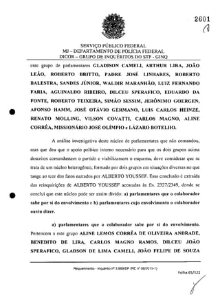2601
SERVI<;:O PlJBLICO FEDERAL
MJ - DEPARTAMENTO DE POLÎCIA FEDERAL
D1COR - GRUPO DE INQUERITOS DO STF - GINQ
esse grupa de parlamentares GLADISON CAMELI, ARTHUR LIRA, JOĂO
LEĂO, ROBERTO BRITTO, PADRE JOSE LINHARES, ROBERTO
BALESTRA, SANDES JUNIOR, WALDIR MARANHĂO, LUIZ FERNANDO
FARIA, AGUINALDO RIBEIRO, DILCEU SPERAFICO, EDUARDO DA
FONTE, ROBERTO TEIXEIRA, SIMĂO SESSIM, JERONIMO GOERGEN,
• AFONSO HAMM, JOSE OTÂVIO GERMANO, LUIS CARLOS HEINZE,
RENATO MOLLING, VILSON COVATTI, CARLOS MAGNO, ALINE
CORREA, MISSIONÂRIO JOSE OLiMPIO e LÂZARO BOTELHO.
A anâlise investigativa deste nucleo de parlamentares que năo comandoll,
mas que deu que o apoio polîtico interna necessârio para que os dois grupos acima
descritos comandassem o partida e viabilizassem o esquema, deve considerar que se
trata de um nucleo heterogeneo, farmado por dois grupas em situa~6es diversas TIa que
tange ao teor dos fatos narrados por ALBERTO YOUSSEF. Essa condusăo eextraida
das reinquiri<;6es de ALBERTO YOUSSEF acostadas as fis. 2327/2349, donde se
e conclui que este nucleo pade ser assim divido: a) parlamentares que o colaborador
sabe por si do envolvimento e b) parlamentares cujo envolvimento o colaborador
ollviu dizer.
a) parlamentares que o colaborador sabe por si do envolvimento.
Pertencem a este grupa ALINE LEMOS CORREA DE OLIVEIRA ANDRADE,
BENEDITO DE LIRA, CARLOS MAGNO RAMOS, DILCEU JOĂO
SPERAFICO, GLADSON DE LIMA CAMELI, JOĂO FELIPE DE SOUZA
Requerimento - Inquerito n° 3.989/0F (RE n° 08/2015-1)
Folha 65/122
(U
r
 