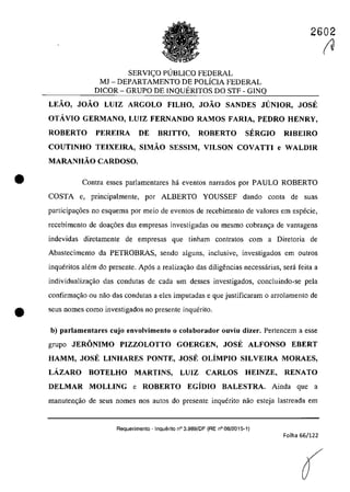 2602
•
SERVIC;:O PlJBLICO FEDERAL
MJ - DEPARTAMENTO DE POLiCIA FEDERAL
DICOR - GRUPO DE INQUERITOS DO STF - GINQ
LEĂO, JOĂO LUIZ ARGOLO FILHO, JOĂO SANDES JUNIOR, JOSE
OTÂVIO GERMANO, LUIZ FERNANDO RAMOS FARIA, PEDRO HENRY,
ROBERTO PEREIRA DE BRITTO, ROBERTO SERGIO RIBEIRO
COUTINHO TEIXElRA, SIMĂO SESSIM, VILSON COVATTI e WALDIR
MARANHĂO CARDOSO.
Contra esses parlamentares hâ eventos narrados por PAULO ROBERTO
COSTA e. principalmente, por ALBERTO YOUSSEF dando conta de suas
participa~6es no esquema por meio de eventos de recebimento de valores em esptkie,
recebimento de doac;âes das empresas investigadas ou mesmo cobranc;a de vantagens
indevidas diretamente de empresas que tinharn contratos corn a Diretoria de
Abastecimento da PETROBRAS, scodo alguns, inc1usive, investigados em Qutros
inqueritos alt~m do presente. Ap6s a realizac;ăo das diligencias necessarias, serâ fcita a
individualizac;ao das condutas de cada um desses investigados, concluindo-se pela
confirmac;ăo ou nao das condutas a eles imputadas e que justificaram o arrolamento de
e scus nomes coma investigados 00 presente inquerito.
b) parlamentares cujo envolvimento o colaborador ouviu dizer. Pertencem a esse
grupo JERONIMO PIZZOLOTTO GOERGEN, JOSE ALFONSO EBERT
HAMM, JOSE LINHARES PONTE, JOSE OLiMPIO SILVEIRA MORAES,
LÂZARO BOTELHO MARTINS, LUIZ CARLOS HEINZE, RENATO
DELMAR MOLLING e ROBERTO EGiDlO BALESTRA. Ainda que a
manuten~ao de seus nomes nas autos do presente inquerito nao esteja lastreada em
Requerimento - Inquerito n° 3.989/DF (RE n° 08/2015-1)
Folha 66/122
(
~
 