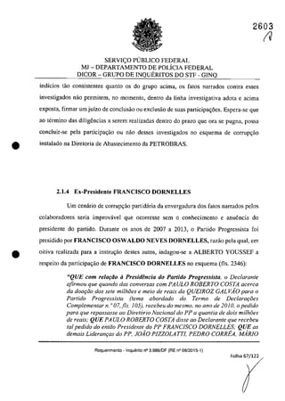 2603
SERVI<;O P(JBLICO FEDERAL
MI - DEPARTAMENTO DE POLÎCIA FEDERAL
DICOR - GRUPO DE INQUERITOS DO STF - GINQ
indîcios tâo consistentes quanto os do grupa adma, os fatos narrados contra esses
investigados nao permitem, na momento, dentra da lioha investigativa adota e acima
exposta, firmar um juizo de conclusâo ou exclusâo de suas participa~6es. Espera-se que
ao termina das diligencias a serem realizadas dentro do prazo gue Ofa se pugna, possa
concluir-se pela participac;âo ou nao desses investigados no esquema de corrupC;âo
• instalado na Diretoria de Abastecimento da PETROBRAS.
2.1.4 Ex-Presidente FRANCISCO nORNELLES
Vm cenârio de corrupC;ăo partidaria da envergadura dos fatos narrados pelos
colabaradores seria improvâvel que QCQrresse sem o conhecimento e anuencia do
presidente do partido. Durante os anos de 2007 a 2013. o Partido Progressista foi
presidido por FRANCISCO OSWALDO NEVES nORNELLES, razao pela qual, em
e oitiva realizada para a instruc;ăo destes aut05, indagou-se a ALBERTO YOUSSEF a
respeito da participa<;ăo de FRANCISCO nORNELLES no esquema (fis. 2346):
"QUE com relafăo ii Presidencia do Partido Progressista, o Declarante
afirmau que quando das conversas corn PAULO ROBERTO COSTA acerca
da daa,Go dos sete milMes e meia de reais da QUElROZ GALVAO para a
Partido Progressista (tema abordado do Termo de Declarat;:i5es
Complementar n. o 07, fis. 105), recebeu do mesmo, no ano de 2010, o pedido
para que repassasse ao Diretorio Nacional do PP a quantia de dois milh8es
de reais; QUE PAULO ROBERTO COSTA disse ao Dec/arante que recebeu
tai pedido do entGO Presidente do PP FRANClSCO DORNELLES; QUE as
demais Lideran,as do PP, JOÂO PIZZOLATTI. PEDRO CORREA. MARIO
Requerimento - Inquerito n° 3.989/0F (RE n° 08/2015-1)
Folha 67/122
(J
 
