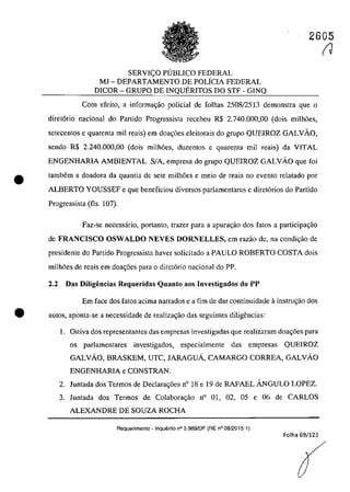 2605
•
SERVICO PlJBLICO FEDERAL
MJ - DEPARTAMENTO DE POLÎCIA FEDERAL
DICOR - GRUPO DE INQUERITOS DO STF - GINQ
Corn efeito, a informa~ao policial de folhas 2508/2513 demonstra que o
diret6rio nacional do Partido Progressista recebeu R$ 2.740.000,00 (dois milh6es,
setecentos e quarenta miI reais) em doa~6es eleitorais do grupo QUEIROZ GALVAO,
sendo R$ 2.240.000,00 (dois milh6es, duzentos e quarenta miI reais) da VITAL
ENGENHARIA AMBIENTAL SIA, empresa do grupo QUEIROZ GALVAo que foi
tambem a doadora da quantia de sete milh6es e meio de reais no evento relatado por
ALBERTO YOUSSEF e que beneficiou diversos parlamentares e diret6rios do Partido
Progressista (fls. 107).
Faz-se necessârio, portanto, lrazer para a apurar;ăo dos tatos a participar;ao
de FRANCISCO OSWALDO NEVES DORNELLES, em razao de, na condi~ao de
presidente do Partido Progressista haver solicitado a PAULO ROBERTO COSTA dois
milh6es de reais em doar;6es para o diretario nacional do PP.
2.2 Das Diligencias Requeridas Quanto aos Investigados do PP
Em face dos fatos acima narrados e a fim de dar continuidade ă instrur;ăo dos
e 3u105, aponta-se a necessidade de realizar;ao das seguintes diligencias:
1. Oitiva dos representantes das empresas investigadas que realizaram doar;6es para
os parlamentares investigados, especialmente das empresas QUEIROZ
GALVAO, BRASKEM, UTC, JARAGUÂ, CAMARGO CORREA, GALVAO
ENGENHARIA e CONSTRAN.
2. Juntada dos Termos de DecIara~6es n° 18 e 19 de RAFAEL ÂNGULO LOPEZ.
3. luntada dos Termos de Colabora~ao n° 01, 02, 05 e 06 de CARLOS
ALEXANDRE DE SOUZA ROCHA
Requerimento - Inquilrito n° 3.989/DF (RE n° 08/2015-1)
Folha 69/122
(J
 