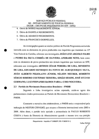2606
SERVI(:O PUBLICO FEDERAL
MJ - DEPARTAMENTO DE POLÎCIA FEDERAL
DICOR - GRUPO DE INQUERITOS DO STF - GINQ
4. Oitiva de MĂRIO NEGROMONTE JUNIOR.
5. Oitiva de DANIELA NEGROMONTE.
6. Oitiva de ADARICO NEGROMONTE.
7. Oitiva de FRANCISCO DORNELLES.
As investiga~6es quanto ao nuclec poHtico do Partida Progressista sera ainda
• instruîda corn os elementas de prova produzidos nas inqueritas que tramitam na 13a
Vara Federal de Curitiba, referente aos investigados JOÂO LUIZ ARGOLO FILHO
e PEDRO DA SILVA CORREA DE OLIVEIRA ANDRADE NETO, bem coma
•
corn os elementos de prova produzidos nos demais inqueritas que tramitam no STF,
referentes aos investigados ARTHUR CESAR PEREIRA DE LIRA, BENEDITO
DE LIRA, EDUARDO HENRIQUE DA FONTE DE ALBUQUERQUE SILVA,
JOÂO ALBERTO PIZZOLATTI JUNIOR, NELSON MEURER, ROBERTO
SERGIO RIBEIRO COUTINHO TEIXEIRA, SIMÂO SESSIM, JOSE OTAVIO
GERMANO, LUIZ FERNANDO RAMOS FARIA e CIRO NOGUEIRA.
2.3 Partido do Movimento Democratico Brasileiro - PMDB
Seguindo a linha investigativa acima esposada, cuida-se agora dos
parlamentares citados pertencentes ao Partida do Movimento Democratica Brasileiro-
PMDB.
Consoante a narrativa dos colaboradores, o PMDB seria o responsâvel pela
indica<;ăo de NESTOR CERVERO, que ocupou a Diretoria Internacional entre 2003 e
2008. AJem disso, o partida teria apoiado a permanencia de PAULO ROBERTO
COSTA afrente da Diretoria de Abastccimcnto quando o mesmo teve sua posi<;ăo
Requerimento . Inquerito n° 3.989/DF (RE n° 08/2015-1)
(J
 