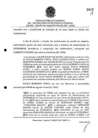 2607
•
SERVlt;:O PlJBLICO FEDERAL
MJ - DEPARTAMENTO DE POLiCIA FEDERAL
DICOR - GRUPO DE INQUERITOS DO STF - GINQ
arnea~ada ante a possibilidade de nomeagăo de um nome ligado ao Partida dos
Trabalhadores.
A fim de precisar a atua~ao dos parlamentares do partida no esquema,
especialmente quanto aos fatos relacionados corn a Diretoria de Abastecimento da
PETROBRAS, procedeu-se a reinquiric;â.o dos colaboradores, comec;ando por
ALBERTO YOUSSEF, que assim se manifestau (fis. 2350):
"com relac;ao a VALDIR RA UPP DE MA TOS, o Declarante soube por meio
de PAULO ROBERTO COSTA. JOAO CLAUDIO GENU e lambem por
FERNANDO SOARES. que VALDIR RA UPP era um dos Parlamenlares do
PMDB que aluou na suslenlac;ao politica de PAULO ROBERTO COSTA na
PETROBRAS; QUE, ah!m deie, houve, segundo PAULO ROBERTO
COSTA, o apoio preslado lambem por EDISON LOBAO, RENAN
CALHEIROS e ROMERO JUCA; QUE, na opiniao do Declaranle. o PMDB.
atraves de suas Lideram;as, niio prestou apoio politica e sim se utilizou da
possibilidade de re/irar PAULO ROBERTO do cargo para cobrar deie
percentuais nas con/ralos celebrados pela Diretoria de Abastecimento"
PAULO ROBERTO COSTA, por sua vez, descreveu a aproxima<;ăo
• realizada pela PMDB da seguinte forma (fis. 2363):
UQUE se aproximou do PMDB num momento em que se encontrava
politicamente fragilizado no cargo de Diretor de Abastecimento da
PETROBRAS, tai comoja narrado em outro Termo de Declarat;oes (TD 01,
fi. 81); QUE năo se recorda se a aproxt"mar;ăo cam o PMDB se deu atraves
de AN/BAL GOMES ou alraVl!s de FERNANDO SOARES, vulgo
"FERNANDO BAIANO"; QUE o Declarante conheceu FERNANDO
BAIANO alraves de NESTOR CERVERO. en/ăo Dire/or da Area
ln/ernacional da PETROBRAS; QUE CERVERO, no ano de 2006,
apresen/ou FERNANDO BAIANO ao Declaran/e, na sede da PETROBRAS;
QUE nesle alo se recorda ainda que. allim de AN/BAL GOMES e de
Requerimen10 - Inqueri10 n° 3.989/DF (RE n° 08/2015·1)
(J
 