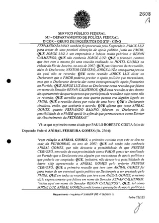 •
•
2608
SERVI<;O PlJBLICO FEDERAL
MJ - DEPARTAMENTO DE POLicIA FEDERAL
DICOR - GRUPO DE INQUERITOS DO STF - GINQ
FERNANDO BAlANO, tambemfoiprocurado pela EmpresarioJORGE LUZ
para tratar de uma possivel obtem;iio de apolo politica junla ao PMDB,.
QUE JORGE LUZ e um empresario e lobista muito proxima a RENAN
CALHElROS; QUE niio conhecia JORGE LUZ; QUE o primeira contato
que leve corn o mesmo foi uma reuniiio realizada no HOTEL GLORIA na
cidade do Rio de Janeiro, no ano de 2007; QUEparticiparam desta reuniăo,
a/em do Declarante, NESTOR CERVERO, JORGE LUZe uma quarta pessoa
da qual niio se recorda; QUE nesta reuniiio JORGE LUZ disse 00
Declarante que o PMDB poderia prestar o apoio politica que necessitavG,
mas que o Dec/arante deveria dar coma contraprestafiio apolo financeiro
ao Partida; QUE JORGE LUZ disse ao Declarante nesta reuniiio quefatava
em nome do Senador RENAN CALHElROS; QUE esta reuniiio se deu dentro
do apartamento da quarta pessoa que participau da reuniiio e cujo nome niio
se recorda; QUE acredita que esla quarta pessoa era alguem ligado ao
PMDB; QUE a reunioo durou por voita de uma hora; QUE o Declarante
sinalizou, entiio, que acei/aria o acordo; QUE afirma que fanfo AN/BAL
GOMES, quanto FERNANDO BAlANO, fa/aram ao Dec/arante da
possibilidade de o PMDB apoia-lo afim de que permanecesse coma Dire/or
de Abastecimento da PETROBRAS"
Ve-se que o primeira nome citado por PAULO ROBERTO COSTA foi o do
Deputado Federal ANiBAL FERREIRA GOMES (fis. 2364):
neom reluflÎo UANiBAL GOMES, o primeiro contato com este se deu na
sede da PETROBRAS, no ano de 2007; QUE ali! entiio niio conhecia
ANiBAL GOMES, que niio descarta a possibilidade de que NESTOR
CERVERO, em raziio de suaproximidade com o PMDB, possa fer sinalizado
ao Partido que o Declarante era alguem que necessitava de apoio politica e
que poderia ser cooptado; QUE, inclusive, noa descarta a possibilidade de
haver sido apresentado a ANiBAL GOMES pela propria NESTOR
CERVERO; QUE a primeira reuniiio que teve corn ANiBAL GOMES foi
para tra/ar de um eventual apoio politico ao Declarante a ser prestado pela
PMDB; QUE em todas as reuniaes que teve corn ANiBAL GOMES. o mesmo
dizia expressamente que falava em nome do Senador RENAN CALHEIROS:
"estou aqui em nome do Senador RENAN CALHElROS"; QUE. tai coma
JORGE LUZ, ANiBAL GOMES condicionou a prestar;iio do apoio politica a
Requerimento - Inquerito n° 3.989/DF (RE n° 08/2015-1)
Folha 72/122
(J
 