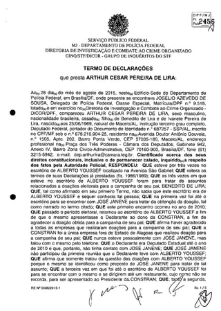 •
•
DPF/MJ
F', !)..4.1:; 6Rut!.- "2 "'Vi
/Ii
SERVI(:O PlJBUCO FEDERAL
MJ - DEPARTAMENTO DE POLiCIA FEDERAL
DIRETORIA DE INVESTIGA(:ÂO E COMBATE AO CRIME ORGANIZADO
GINQ/STF/DICOR - GRUPO DE INQUERITOS DO STF
TERMO DE DECLARACOES
que presta ARTHUR CESAR PEREIRA DE LIRA:
Ao,,) 28 dial') do mes de agosto de 2015, nestela) Edificio-Sede do Departamento de
Policia Federal, em Brasilia/DF, onde presente se encontrava JOSELIO AZEVEDO DE
SOUSA, Delegado de Policia Federal, Classe Especial, Matricula/DPF n.o 9.518,
lotado(a)8 em exercfcio nO(a)Diretoria de Investigagăo e Combate ao Crime Organizado -
DICOR/DPF, compareceu ARTHUR CESAR PEREIRA DE LIRA, sexe masculino,
nacionalidade brasileira, casado(a) filhola) de Benedito de Ura e de Ivanete Pereira de
Ura, nascidola)aos 25/06/1969, natural de Maceio/AL, instrugăo terceiro grau completo,
Deputado Federal, portador do Documento de Identidade n.O 687257 - SSP/AL, inscrito
no CPF/MF sob o n.o 678.210.904-25, residente n"'o)Avenida Doutor Antânio Gouveia,
n.o 1505, Apto. 202, Bairro Ponta Verde, CEP 57035-180, Maceio/AL, enderego
profissional nalo) Praga dos Tres Poderes - Câmara dos Deputados, Gabinete 942,
Anexo IV, Bairro Zona Civico-Administrativa, CEP 70160-900, Brasilia/DF, fone (61)
3215-5942, e-mail: dep.arthurlira@camara.leg.br. Cientificado acerca dos seus
direitos constitucionais, inclusive o de permanecer ·calado, inquiridO(a) a respeito
dos fatos pela Autoridade POlicial, RESPONDEU: QUE esteve por tres vezes no
escrit6rio de ALBERTO YOUSSEF localizado na Avenida Săo Gabriel; QUE reitera os
termos de suas Declaragâes ja prestadas (fis. 1986/1989); QUE as tres vezes em que
esteve no escrit6rio de ALBERTO YOUSSEF foram para tratar de assuntos
relacionados a doag6es eleitorais para a campanha de seu pai, BENEOITO DE LIRA;
QUE, tai como afirmado em seu primeiro Termo, năo sabia que este escrit6rio era de
ALBERTO YOUSSEF e sequer conhecia tai pessoa; QUE na primeira vez foi ate o
escrit6rio para se encontrar com JOSE JANENE para tratar da obtengăo da doagăo, tai
coma narrado na termo citado; QUE este primeiro encontro ocorreu na ano de 2010;
QUE passado o periodo eleitoral, retomou ao escrit6rio de ALBERTO YOUSSEF a fim
de que o mesmo apresentasse o Oeclarante ao dono da CONSTRAN, a fim de
agradecer a doagăo obtida para a campanha de seu pai; QUE afirma haver agradecido
a todas as empresas que realizaram doag6es para a campanha de seu pai; QUE a
CONSTRAN foi a unica empresa fora do Estado de Alagoas que realizou doagăo para
a campanha de seu pai; QUE nunca esteve pessoalmente com JOSE JANENE, mas
falou com o mesmo pelo telefone; QUE o Declarante era Deputado Estadual ate o ano
de 2010 e que, portanto, năo tinha contato com JOSE JANENE; QUE JOSE JANENE
năo participou da primeira reuniăo que o Declarante teve com ALBERTO YOUSSEF;
QUE afirma que somente tratou da questăo das doag6es corn ALBERTO YOUSSEF
porque o mesmo se identificou como preposto de JOSE JANENE para tratar de tai
assunto; QUE a terceira vez em que foi ate o escrit6rio de ALBERTO YOUSSEF foi
para se encontrar corn o mesma e se dirigirem ate um restaurante, cujo nome năo se
recorda, para ser apresentado ao Presidente daCONSTRAN; QUE, " a segunda,
RE N°OOOB!2015·1 ryt?-) ~ t2- (r ~
 