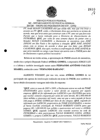 •
•
2610
SERVI<;O PUBLICO FEDERAL
MJ - DEPARTAMENTO DE POLiCIA FEDERAL
DICOR - GRUPO DE INQUERITOS DO STF - GINQ
PP, tendo RENAN CALHEIROS dito que ainda nao, mas que iria levar o
assunto 00 PP; QUE, entiio, o Declarante disse que aceitaria os termos do
acordo, mas que Ieria anles que conversar corn o PP. uma vez quefora este
Partido que o havia indicado para a Diretoria de Abastecimento da
PETROBRAS: QUE, por voita de urna semana depois do jan/ar corn o
Senador RENAN CALHEIROS, o Declarante se encontrou corn JOSE
JANENE em Saa Paulo e Ihe explicou a situar;ao: QUE JOSE JANENE
anuiu corn os termos do acorda e disse que iria falar corn RENAN
CALHEIROS; QUE, dias apas, recebeu a corifirmar;ao de JOSE JANENE de
que seria mantido no cargo e que houve um acerlo corn o PMDB para dar
00 Declarante o apoio politica necesscirio"
Relata-se no trecho acima, a aproximac;âo do PMDB atraves de emissarios,
sendo eles o pr6prio Deputado Federal ANîBAL GOMES, o empresârio JORGE LUZ
ea lobista e tambem investigado nestes autos FERNANDO ANTONIO FALCĂO
SOARES, conhecido coma "FERNANDO BAHIANO'".
ALBERTO YOUSSEF, por sua vez, acusa ANiBAL GOMES de ter
participado nâo apenas da interlocu<;ăo realizada em nome do PMDB, mas tambem de
haver obtido diretamente vantagens indevidas do esquema:
"QUE, entre os anos de 2007 e 2009, o Declarante esteve na sede da rOME
ENGENHARIA para receber o valor devido ao esquema por aquela
empresa: QUE ali foi informado por LAERCIO e por OLIVEIRA que teria
que receber somente cinquenta por cento do valor devido, R$ 2.800.000,00
(dois milh8es e oitocen/os mii reais), uma vez que a ou/ra metade ja havia
sido paga a ANjBAL GOMES por meio de dez cheques: QUE, segundo foi
informado por LAERCJO, propriettirio da TOME ENGENHARIA, o mesmo
ja havia recebido orientar;ao de PAULO ROBERTO COSTA para que
pagasse R$ 1.400.000,00 (um milMa e quatrocentos mii reais) a ANjBAL
GOMES; QUE, segundo LAERCIO, esta reuniao ocorreu na sede da
PETROBRAS e dela participaram PAULO ROBERTO COSTA, AMBAL
GOMES e o propria LAERCIO: QUE, posteriormente, PAULO ROBERTO
Requerimento ~ Inquerito n° 3.989/0F (RE n° 08/2015-1)
Folha 74/122
(V
 