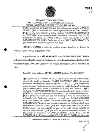 •
•
2611
SERVI<;:O PlJBLICO FEDERAL
MI - DEPARTAMENTO DE POLiCIA FEDERAL
DICOR - GRUPO DE INQUERITOS DO STF - GINQ
COSTA confirmou ao Declarante que determinou o pagamento a ANjBAL
GOMES; QUE o Declaran/e năo conhece pessoalmente ANjBAL GOMES;
QUE, em uma outra ocasiăo,ja apas a saida de PAULO ROBERTO COSTA
da PETROBRAS, o mesmopediu ao Declarante que cobrasse R$ 800.000,00
(oi/ocentos mii reais) de ANjBAL GOMES, valor este devido a PA ULO
ROBERTO COSTA; QUE o Declarante disse a PA ULO ROBERTO COSTA
que iria realizar a cobram;:a, parem, năo o fez"
ANiBAL GOMES ja responde tambem a outro inquerito no âmbito da
operar;:ao "Lava Jato", o Inquerito n° 3984.
A proximidade de ANiBAL GOMES corn PAULO ROBERTO COSTA
pode ser mensurada pela mîmero de visitas do investigado registradas no Edifîcio Sede
da companhia (fIs. 2096/2097), foram 44 no periodo de mar~o de 2007 a dezembro de
2011.
Inquirido sobre os fatos, ANiBAL GOMES declarou (fIs. 2449/2455):
"QUE eonheceu o Senador RENAN CALHEIROS, no ano de 1995 ou 1996,
atraw!s do irmăo do Senador, OLA VO CALHEIROS; QUE năo possui
relat;ăo de amizade corn o Senador RENAN CALHEIROS; QUE sua rela,ăo
com o Senador eprincipalmente partidaria, em razăo da grande influencia
que o mesma possui juma il Bancada do PMDB na Câmara;... QUE
conheceu PA ULO ROBERTO COSTA ha, aproximadamente, dez anos atras,'
QUEfoi apresentado ao mesmopor uma pessoa cujo o nome nâo se recorda,-
QUE o primeiro contato que feve com ele foi por meio de uma audiencia
solicitada pela Dec/arante para ser recebido por PAULO ROBERTO
COSTA na Sede da PETROBRAS no Rio de Janeiro; QUEprocurou PA ULO
ROBERTO COSTA para tratar com ele a respeito da implantat;âo de uma
rejinaria no Estado do Ceara; QUE sua rela,ăo corn PA ULO ROBERTO
COSTA sempre foi uma relat;âo cordial. porem, nâo possuia relat;âo de
amizade com o mesmo; QUE por voIta de quatro anos atras, ou mais, o
Dec/arante se eneon/rau corn PAULO ROBERTO COSTA na Sede da
PETROBRAS; QUE nesta oeasiăo PA ULO ROBERTO COSTA Ihe disse que
Requerimento -Inquerito n03.989/DF (RE n008/2015-1)
Folha 75/122
A
f
 