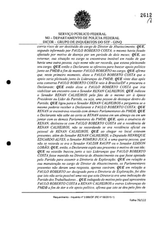 •
•
SERVIC;:O PlJBLICO FEDERAL
MI - DEPARTAMENTO DE POLfCIA FEDERAL
DICOR - GRUPO DE INQUERITOS DO STF - GINQ
2612
(J
corria risca de ser destituido do cargo de Diretor de Abastecimento; QUE,
segundo informado por PAULO ROBERTO COSTA, o mesmo haviaficado
afas/ada por motiva de doem;a por um periodo de dois meses; QUE, ao
retornar, sua situQrfio no cargo se encontrava instavel em raziio de que
havia uma oulra pessoa, cujo nome niio ser recorda, que esfava pleiteando
seu cargo; QUE entăo o Declarante se ofereceu para buscar apolo politica
junto ao PMDB afim de manler PAULO ROBERTO no cargo; QUE afirma
que, nesle primeiro momenlo, disse a PAULO ROBERTO COSTA que o
apoio seria pleiteado junto as LideranrQS do PMDB: QUE vinte dias apas
esla conversa PAULO ROBERTO COSTA veio li Brasilia!DF e procurou o
Dec/aranle; QUE enlăo disse a PAULO ROBERTO COSTA que iria
viabilizar um enconlro com o Senador RENAN CALHEIROS; QUE indicou
o Senador RENAN CALHEIROS pela falo de o mesmo ser li epoca
Presidente ou Lider do Partido, ou seja, uma pessoa de destaque dentro do
Partido; QUE ligou para o Senador RENAN CALHEIROS e pergunlou se o
mesmo poderia receber o Dec/aranle e PAULO ROBERTO COSTA; QUE
RENAN se encontrava reunido corn demais Parlamentares do PMDB; QUE
o Declarante noa sabe ao certo se RENAN estava em um almor;o ou em um
jantar com os demais Parlamentares do PMDB; QUE, apas a anuencia de
RENAN, deslocou-se corn PAULO ROBERTO COSTA ale a residencia de
RENAN CALHEIROS, niio se recordando se era residencia oficial ou
pessoal de RENAN CALHEIROS; QUE ao chegar no local eslavam
presenles, alem do Senador RENAN CALHEIROS, o Depulado HENR1QUE
EDUARDO ALVES, o Senador ROMERO JUCA, e uma quarta pessoa, que
noo se recorda se era o Senador VALDIR RAUPP ou o Senador EDISON
LOBAO; QUE, entiio, o Dec/arante expâs aos presentes o motivo de sua ida;
QUE na ocasiiio buscoujunto a tais Lideranr;as que PAULO ROBERTO
COSTAjosse mantido na Diretoria de Abastecimento ou queJosse apoiado
pelo Partido para assumir a Diretoria de Explorar;ilo; QUE em relar;ilo a
sua manutenr;ilo no cargo de Diretor de Abastecimento, os Parlamentares
presentes niio deram uma resposta, apenas ouviram; QUE em relarilo a
PA ULO ROBERTO ser designado para a Direloria de Explorar;ao, foi dUo
que isto niio seria possivel uma vez que esta Diretoria era uma indicar;ilo do
Partido dos Trabalhadores... QUE indagado do motivopelo qual apresentou
PA ULO ROBERTO COSTA a RENAN CALHEIROS e oulras Lideranr;as do
PMDB afim de dar a ele apoio politico, afirma que isto se deu pelo[alo de
Requerimento - Inquerito n° 3.9B9/0F (RE n° 08/2015-1)
Folha 76/122
 