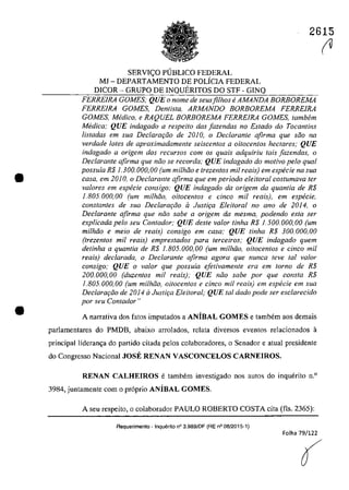 •
•
SERVI<;:O PlJBLICO FEDERAL
MJ - DEPARTAMENTO DE POLÎCIA FEDERAL
DICOR - GRUPO DE INQUERITOS DO STF - GINQ
2615
~
FERRE1RA GOMES; QUE o nome de seusfilhos e AMANDA BORBOREMA
FERRE1RA GOMES, Denlisla, ARMANDO BORBOREMA FERRE1RA
GOMES, Medico, e RAQUEL BORBOREMA FERRE1RA GOMES, tambem
Medica; QUE indagado a respeito das [azendas no Estado do Tocantins
listadas em sua Declarm;âo de 2DJa, o Declarante afirma que saa na
verdade lales de aproximadamente seiscentos a oitocentos hectares; QUE
indagado a origem dos recursos corn os quais adquiriu tais /azendas, o
Dec/arante afirma gue noa se recorda; QUE indagado do motiva pela qual
possuia R$ 1.30.0.00.0,0.0. (um mi/hao e trezentos mii reais) em especie na sua
casa, ern 20.10., o Declarante afirma gue em periodo eleitoral costumava ter
va/ores em especie consigo; QUE indagado da origem da quantia de R$
1.80.5.00.0.,00 (um milhdo, oitocentos e cinca mii reals), em especie,
constantes de sua Declara9do il Justi9a Elei/oral no ano de 2014, o
Declarante afirma que nâo sabe a origem da mesma, podendo esta ser
explicada pelo seu Conlador; QUE desle valar tinha R$ 1.500.000,00 (um
mithdo e meio de reais) consigo em casa; QUE tinha R$ 300.000,00
(trezentos mit reais) emprestados para terceiros; QUE indagado quem
detinha a quantia de RS 1.805.000,00 (um milhiio, oitocentos e cinco mit
reais) declarada, o Declarante afirma agora que nunca teve taI va/or
consigo; QUE o valor que possuia efetivamente era em lorno de R$
200,000,00 (duzenlos mii reais); QUE năo sabe por que consta R$
1.805.000,00 (um milhiio, oitocentos e cinco mi! reais) em especie em sua
Declaraqăo de 2014 ii Justiţa Eleitoral; QUE lai dada pode ser esclarecida
por seu Contador"
A oarrativa dos fatos imputados a ANiBAL GOMES e tambem aos demais
parlamentares do PMDB, abaixo arrolados, relata diversos eventos relacionados a
principal lideran~a do partido citada pelos colaboradores, o Senador e atual presidente
do Congresso Nacional JOSE RENAN VASCONCELOS CARNEIROS,
RENAN CALHEIROS e tambem investigado nos autos do inquerito n.o
3984, juntamente corn o pr6prio ANiBAL GOMES,
A seu respeito, o colaborador PAULO ROBERTO COSTA cita (fis, 2365):
Requerimento - Inquerito n° 3.9891DF (RE n° 08/2015-1)
Folha 79/122
(
 