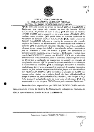 •
•
2616
SERVleO PllBLICO FEDERAL
MJ - DEPARTAMENTO DE POLÎCIA FEDERAL
DICOR - GRUPO DE INQUERITOS DO STF· GINQ
"QUE, apas esla reuniiio de acerlo na casa de RENAN CALHEfROS, o
Declarante leve aufras seis reunioes na casa do Senador RENAN
CALHE/ROS, no periodo de 2007 a 2012; QUE em todas as reunioes
ANiBAL GOMES estava presente e, em quase todas, ROMERO JUCA
tambem esleve presente; QUE quase todas as reunioes ocorreram na
resid{mcia do Senador RENAN CALHE/ROS; QUE, nestes encontros,
RENAN CALHE/ROS indagava a respeito do andamento dos grandes
projetos da Dire/oria de Abastecimento e de seus respectivos con/ralos e
aditivos; QUE, evidentemente, o interesse noa dizia respeito aconc/usao dos
obras ou de sua entrega il sociedade, e sim saber dos va/ores contratados a
fim de alimentar o caixa do Partida a partir dos percentuais de
comissionamento incidentes sobre os mesmos ... QUE, nestas reuni6es, tanto
corn RENAN CALHE/ROS, quanto corn ROMERO JUCA, nao se discutiam
percenluais de comissÎonamento sobre os conlralos, lampoucofoi solicilado
ao Declarante a realizQ(;iio de pagamenlos em especie ou oblenr;iio de
doar;8es das empresas; QUE o que se discutia era a existencia, a celebrar;iio
e o aditamenta de contratos; QUE a arrecadar;iio dos valores e a maneira
de destinar;iio dos recursos, se em especie ou atraves de doar;8es, e como isto
deveria serfei/o, cabiam ao operador do PMDB, funr;fio essa desempenhada
por FERNANDO BAlANO; QUE exemplifica a atua9ăo do PMDB, nas
pessoas acima citadas, com o proprio fato de năo haver sido deslituido do
cargo de Diretar de Abaslecimento da PETROBRAS, uma vez que o PTja
tinha uma forte articular;iio a fim de tomar para si taI cargo; QUE isto
samente niio ocorreu porque o PMDB bancou politicamente o Declarante,·"
Do treeho eitado, depreende·se que PAULO ROBERTO COSTA atribui a
sua permanencia â frente da Diretoria de Abastecimento il atua<;ăo das lideran<;as do
PMDB, especialmente ao Senador RENAN CALHEIROS.
Requerimento -Inquerilo n° 3.989/DF (RE n° 08/2015-1)
Folha 80/122
(
r1
 