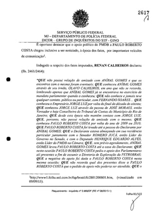 •
•
2617
SERVI<;:O PUBLICO FEDERAL
MJ - DEPARTAMENTO DE POLicIA FEDERAL
DICOR - GRUPa DE INQUERITOS DO STF - GINQ
Eoportuna destacar que o apoio politico do PMDB a PAULO ROBERTO
COSTA chegoll inclusive a ser noticiado, aepoca dos fatos, por importantes vefculos
de comunica~ăo2.
Indagado a respeita dos fatos imputados, RENAN CALHEIROS declarau
(fis. 2461/2464):
"QUE năo possui rela9iio de amizade corn ANiBAL GOMES e que os
encontros corn o mesmoIoram eventuais; QUE conheceu AN/BAL GOMES
atraves de seu irmiio, OLA va CALHEIROS, ern ano que noa se recorda,
lembrando apenas que AN/BAL GOMES ja se enconlrava no exercicio de
mandato parlamentar quando o conheceu; QUE niio conhece e jamais teve
qualquer contato, publica ouparticular, corn FERNANDO SOARES ... QUE
conheceu o Empresario JORGE LUZpor voita dofinal da decada de oitenla;
QUE conheceu JORGE LUZ atraVl!s da pessoa de JOSE MORAES, entăo
Vereador e haje Conselheiro do Tribunal de Contas do Municipio do Rio de
Janeiro; QUE desde esta epoca noo mantem contato com JORGE LUZ;
QUE, portanto, niio possui relm;iio de amizade com o mesmo; QUE
conheceu PAULO ROBERTO COSTA por voIta do ano de 2009 ou 2010;
QUE PAULO ROBERTO COSTA foi levado ate apessoa do Declarante por
ANiBAL GOMES; QUE o Declarante estava almo<;ando em sua residencia
particular juntamente com o Senador ROMERO JUCA, enloo Lider do
Governo no Senado, e corn o Deputado HENR1QUE EDUARDO ALVES,
entăo Lider do PMDB na Câmara; QUE, sem pn!vio agendamento. AN/BAL
GOMES levou PAULO ROBERTO COSTA ate a casa do Declarante; QUE
nesta ocasiăo PA ULO ROBERTO COSTA pediu o apoio dos Parlamentares
ali presenles afim de assumir a Diretoria de Explora<;iio da PETROBRAS;
QUE a negativa do apoio foi dada a PAULO ROBERTO COSTA nesta
mesma ocasiiio; QUE noa recorda qual dos presentes disse a PAULO
ROBERTO COSTA que o pedido de apoio noo poderia ser atendido; QUE o
·http://wwwl.folha.uol.com.br/fsp!brasil/fc280120080I.htm. (visualizado em
09/09/15).
Requerimento - InquElrito n° 3.989/DF (RE n° 08/2015-1)
(J
 