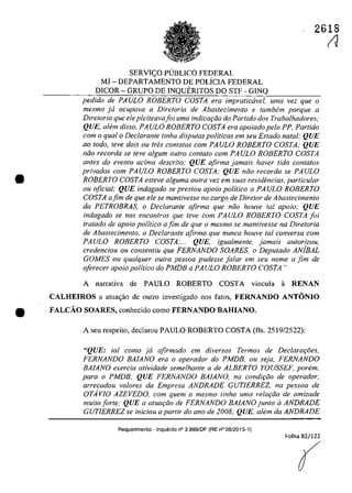 2618
•
SERVl<:;O PUBLICO FEDERAL
MJ - DEPARTAMENTO DE POLiClA FEDERAL
DICOR - GRUPO DE lNQUERlTOS DO STF - GINQ
pedido de PAVLO ROBERTO COSTA era impralicavel, uma vez que o
mesmo ja ocupava a Diretoria de Abastecimenta e lambem porque a
Diretoria que ele pleiteavajoi uma indicar;Jo do Partida dos Trabalhadores;
QUE, ahim disso, PAVLO ROBERTO COSTA era apoiado pela PP, Parlido
corn o qual o Declarante linha disputas politicas em seu Estado natal; QUE
ao Ioda, leve dois ou Ires conlalos corn PAVLO ROBERTO COSTA: QUE
nilo recorda se leve algum oulro conlalo corn PAVLO ROBERTO COSTA
antes do evenfo acima descrito: QUE afirma jamais haver lida contatos
privados corn PAVLO ROBERTO COSTA; QUE nilo recorda se PAVLO
ROBERTO COSTA esteve alguma aulra vez em suas residencias, particular
ou oficial; QUE indagado se preslou apoio politica a PAVLO ROBERTO
COSTA afim de que ele se mantivesse no cargo de Dire/ar de Abastecimento
da PETROBRAS, o Declarante afirma que nOD houve tai apolo; QUE
indagado se nas enconlros que leve corn PAVLO ROBERTO COSTA foi
tratada de apolo politica afim de que o mesmo se mantivesse na Direforia
de Abastecimento, o Declarante afirma que nunca houve tai conversa corn
PAVLO ROBERTO COSTA;... QUE, igualmente, jamais aulorizou,
credenciou ou consenliu que FERNANDO SOARES, o Depulado ANjBAL
GOMES ou qualquer outra pessoa pudesse falar em seu nome a fim de
oferecer apoio politica do PMDB a PAVLO ROBERTO COSTA"
A narrativa de PAULO ROBERTO COSTA vineula ii RENAN
CALHEIROS a atua<;ao de outro iovestigado oos fatos, FERNANDO ANTONIO
• FALCĂO SOARES, eonheeido eomo FERNANDO BAHIANO,
A seu respeito, declarou PAULO ROBERTO COSTA (fIs. 2519/2522):
"QUE: tai como ja afirmado em diversos Termos de Declarar;oes,
FERNANDO BAlANO era o operador do PMDB, ou seja, FERNANDO
BAlANO exercia atividade semelhante a de ALBERTO YOVSSEF, porem,
para o PMDB; QUE FERNANDO BAlANO, na condiţilo de operador,
arrecadou valores da Empresa ANDRADE GVTIERREZ, na pessoa de
OTAvIO AZEVEDO, com quem o mesmo tinha uma relar;iio de amizade
muilo forle; QUE a atuaţilo de FERNANDO BAlANO junlo il ANDRADE
GVTIERREZ se iniciou a partir do ano de 2008; QUE, alem da ANDRADE
Requerimento . Inquerito n° 3.989/DF (RE n° 08/2015·1)
Folha 82/122
(
IJ
 