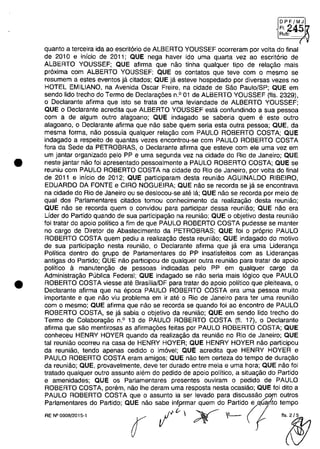 •
•
[DPFlMJI
(24~Aub:
quanta a terceira ida aa escritoria de ALBERTO YOUSSEF acarreram por voita do final
de 2010 e inicia de 2011; QUE nega haver ido uma quarta vez aa escrit6ria de
ALBERTO YOUSSEF; QUE afirma que naa tinha qualquer tipa de relagaa mais
pr6xima cam ALBERTO YOUSSEF; QUE os cantatas que teve cam o mesma se
resumem a estes eventas ja citadas; QUE ja esteve haspedada por diversas vezes na
HOTEL EMILlANO, na Avenida Oscar Freire, na cidade de Saa Paula/SP; QUE em
senda lida trecha do Terma de Declaragoes n.o 01 de ALBERTO YOUSSEF (fis. 2329),
o Declarante afirma que ista se trata de uma leviandade de ALBERTO YOUSSEF;
QUE o Declarante acredita que ALBERTO YOUSSEF esta canfundinda a sua pessaa
cam a de algum autra alagoana; QUE indagado se saberia quem e este outra
alagaano, o Declarante afirma que nao sabe quem seria esta autra pessaa; QUE, da
mesma forma, nao possuia qualquer relagaa cam PAULO ROBERTO COSTA; QUE
indagado a respeito de quantas vezes encontrou-se cam PAULO ROBERTO COSTA
fora da Sede da PETROBRAS, o Declarante afirma que esteve cam ele uma vez em
um jantar organizado pela PP e uma segunda vez na cidade do Ria de Janeiro; QUE
neste jantar naa foi apresentado pessoalmente a PAULO ROBERTO COSTA; QUE se
reuniu cam PAULO ROBERTD COSTA na cidade do Rio de Janeiro, por voita do final
de 2011 e inicia de 2012; QUE participaram desta reuniao AGUINALDO RIBEIRO,
EDUARDO DA FONTE e CIRO NOGUEIRA; QUE nao se recorda se ja se encantrava
na cidade do Rio de Janeiro ou se deslocau-se ate la; QUE nao se recorda por meio de
qual dos Parlamentares citados tamou conhecimenta da realizagaa desta reuniao;
QUE nao se recorda quem o canvidou para participar dessa reuniao; QUE nao era
Lider do Partida quando de sua participagaa na reuniaa; QUE o objetivo desta reuniao
foi tratar do apoio politica a fim de que PAULO ROBERTO COSTA pudesse se manter
no cargo de Diretor de Abastecimento da PETROBRAS; QUE foi o pr6pria PAULO
ROBERTO COSTA quem pediu a realizagao desta reuniao; QUE indagado do motiva
de sua participagaa nesta reuniaa, o Declarante afirma que ja era uma Lideranga
Politica dentro do grupa de Parlamentares do PP insatisfeitos cam as Liderangas
antigas do Partida; QUE nao participau de qualquer outra reuniaa para tratar de apaia
politica a manutengao de pessaas indicadas pela PP em qualquer cargo da
Administragao Publica Federal; QUE indagada se naa seria mais logica que PAULO
ROBERTO COSTA viesse ate BrasiliaJDF para tratar do apoio politica que pleiteava, o
Declarante afirma que na epoca PAULO ROBERTO COSTA era uma pessaa muito
importante e que năo viu problema em ir ate o Rio de Janeiro para ter uma reuniao
cam o mesmo; QUE afirma que naa se recorda se quando foi ao encontro de PAULO
ROBERTO COSTA, se ja sabia o abjetivo da reuniao; QUE em sendo lida trecho do
Termo de Calaboragao n.o 13 de PAULO ROBERTO COSTA (fI. 17), o Declarante
afirma que saa mentirosas as afirmagoes feitas por PAULO ROBERTO COSTA; QUE
conheceu HENRY HOYER quando da realizagao da reuniao no Rio de Janeiro; QUE
tai reuniaa acarreu na casa de HENRY HOYER; QUE HENRY HOYER naa participau
da reuniaa, tendo apenas cedido o imovel; QUE acredita que HENRY HOYER e
PAULO ROBERTO COSTA eram amigos; QUE naa tem certeza do tempo de duragaa
da reuniao; QUE, provavelmente, deve ter durado entre meia e uma hora; QUE nao foi
tratada qualquer outro assunta alem do pedido de apoio politica, a situagaa do Partida
e amenidades; QUE os Parlamentares presentes ouviram o pedido de PAULO
ROBERTO COSTA, porem, naa Ihe deram uma resposta nesta ocasiaa; QUE foi dito a
PAULO ROBERTO COSTA que o assunto ia ser levado para discussao ):Gf11 autros
Parlamentares do Partida; QUE naa sabe infprmar quem do partido(equalÎto tempo
""-,,, r 1'"  ;Y IL-- I .~
 