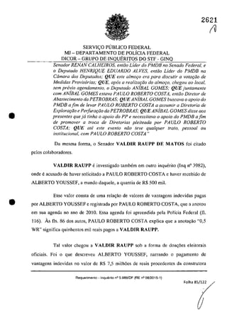 2621
•
SERVIC;:O PlJBLICO FEDERAL
MI - DEPARTAMENTO DE POLÎCIA FEDERAL
DICOR - GRUPO DE INQUERITOS DO STF - GINQ
Senador RENAN CALHEIROS, entCio Lider do PMDB no Senado Federal, e
o Deputado HENRlQUE EDUARDO ALVES, entCio Lider do PMDB na
Câmara dos Deputados; QUE este almoţo era para discutir a votafiio de
Medidas Provisarias; QUE, apas a realizat;iio do a/moc;o, chegou 00 local,
sem pn!vio agendamento, o Deputado ANiBAL GOMES; QUE juntamente
corn ANiBAL GOMES estava PA ULO ROBERTO COSTA, entoo Diretor de
Abastecimento da PETROBRAS; QUE ANiBAL GOMES buscava o apoio do
PMDB afim de levar PAULO ROBERTO COSTA a assumir a Diretoria de
Explora"Cio e Perfura"Cio da PETROBRAS; QUE ANiBAL GOMES disse aos
presentes queja tinha o apoio do PP e necessitava o apoio do PMDB afim
de promover a troca de Diretorias pleiteada por PAULO ROBERTO
COSTA; QUE ate este evento niio teve qualquer trato, pessoal ou
institucional, corn PAULO ROBERTO COSTA"
Da mesma forma, o Senador VALDIR RAUPP DE MATOS foi citado
pelos colaboradores.
VALDIR RAUPP e investigado tambem em outro inguerito (Ing n° 3982),
onde eacusada de haver salicitada a PAULO ROBERTO COSTA e haver recebida de
ALBERTO YOUSSEF, a mando daguele, a guantia de R$ 500 miI.
Esse valar consta de uma rela<;ăo de valares de vantagens indevidas pagas
• por ALBERTO YOUSSEF e registrada por PAULO ROBERTO COSTA, gue a anatau
em sua agenda na ano de 2010, Essa agenda foi apreendida pela Polfcia Federal (fi.
116). As fis. 86 dos autos, PAULO ROBERTO COSTA explica gue a anota9ao "0,5
WR" significa guinhentos mii reais pagos a VALDIR RAUPP.
Tai valor chegau a VALDIR RAUPP sab a forma de doa<;6es eleitorais
oficiais. Foi o gue descreveu ALBERTO YOUSSEF, narrando o pagamento de
vantagens indevidas TIa valoT de R$ 7,5 milh6es de reais procedentes da construtora
Aequerimento - Inquerito n° 3.989/DF (RE n° 08/2015-1)
Folha 85/122
(U
 