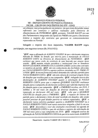 •
•
2623
SERVI<;O PlJBLICO FEDERAL
MJ - DEPARTAMENTO DE POLfcIA FEDERAL
DICOR - GRUPO DE INQUERITOS DO STF - GINQ
ern almafos, mas principalmente em jantares, em gue eram discutidos temas
referentes QOS contralos e aditivos realizados pela Dire/oria de
Abastecimento da PETROBRAS; QUE, portanto, VALDIR RA UPP era um
dos Parlamentares integrantes da cupula do PMDB corn quem o Declarante
(rotava a respeito dos controlas gue geravam os comissionamentos
repassados 00 Partida "
Indagado a respeito dos fatos imputados, VALDIR RAUPP negau
participa<;âo, nos seguintes termos (fls.1916/1921):
"QUE nega a qfirmar;ăo de ALBERTO YOUSSEF de que o declarante integrava
bancada do PMDB, no Senado. que interviu para a manutem;ăo de PAULO
ROBERTO COSTA na Direloria de Abaslecimenlo da PETROBRAS: QUE
esclarece que nunca souhe da exiSlencia de uma bancada que aluasse nesse
sentido: QUE mantem re!Q(;ăo partidaria e institucional cam os Senadores
RENANCALHEIROS, ROMEROJUCi e EDISON LOBĂO, assim cama corn lodos
os membras do partida: QUE mia tern canhecimenfo das facilidades aferecidas
por PA ULa ROBERTO COSTA a agentes politicos vinculados ao PP. PMDB, PT
e PSDB; QUE da mesmaforma desconhece demandas dos referidos partidas para
PAULO ROBERTO COSTA.. QUE noo lem cieneia de eventual origem i/icita
de doa{:oes que recebeu para a sua campanha; QUE indagado acerca das
declara90es de ALBERTO YOUSSEF quanto a solicita90o de PA ULO
ROBERTO COSTA para que a empresa QUEIROZ GALVĂO realizasse
doa{:Qo para a campanha do declarante esclarece que referida empresa niio
[ez doa90o para a sua eampanha; QUE o PMDBIRO reeebeu, em 2010, 2
milhoes e 50 mii reais em doa{:oes de diversos doadores, tendo sido
repassado ao dec/arante 460 mii reais; QUE sabe que a QUEIROZ
GALVĂO lez doa9QO para o PMDBIRO; QUE o repasse de valores do
partido para o dec/arante e[eito do total recebida em daa{:oes, noa sendo
possfvel precisar de qual doador par/iria os valores repassados; QUE o
declarante nunca solicitou qualquer quantia a ALBERTO YOUSSEF ou a
PA ULO ROBERTO COSTA nem nunca autorizou ninguem a faze-la em seu
nome; QUE desconhece o teor das anotm;oes encontradas na agenda de
PAULO ROBERTO COSTA a que ele atribuiu o registro da soiieita9QO de
500 mii reais para a sua campanha em 2010; QUE indagado acerca da
afirma9QO de PA ULO ROBERTO COSTA de que Ieria aUlorizado ALBERTO
Requerimento -Inquerito n° 3.989/DF (RE n° 08/2015-1)
Folha 87/122
r1
 