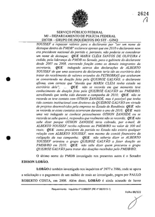 •
•
2624
SERVICO PUBLICO FEDERAL
MJ - DEPARTAMENTO DE POLiCIA FEDERAL
DICOR - GRUPO DE INQUERITOS DO STF - GINQ
YOUSSEF a repassar va/ores para o declarante por "ser um nome de
destaque dentro do PMDB" esclarece apenas que em 2010 o declarante nem
era presidente nacional do partida e, portanto, năo poderia se considerar
um nome de deslaque: QUE MARIA eLEIA SANTOS DE OLIVEIRA li
cedMa, pela lideram;a do PMDB no Senado, para o gabinete do declarante
desde 2007 ou 2008, exercendo funfao coma os demais integrantes da
secretaria, QUE indagado acerCQ dos declarat;5es de ALBERTO
YOUSSEF de que uma assessora do declarante Ieria ido 00 escritario deIe
tratar do recebimento de va/ores oriundas da PETROBRAS que acabaram
se eonverlendo na doa9iio feila pela QUEIROZ GALVĂO, o dec!aranle
afirma, com cerleza que "duvida que MARIA eLEJA tenha estado no
escritorio deie "; QUE niio se recorda em que momento leve
conheeimenlo da doariio feila pela QUEIROZ GALVAO ao PMDBIRO,
acredilando que tenha sido durante a campanha de 2010; QUE niio se
recorda se teve contato corn OTHON ZANOIDE. mas epossivel que tenha
tido contato institucional corn diretores da QUEIROZ GAL VÂO em virtude
de projetos desenvolvidos pela empresa no Estado de Rond6nia: QUE niio
se recorda se esses contatos ocorreram durante o ano de 20JO; QUE mais
uma vez indagado se eonhece pessoalmenle OTHON ZANOIDE ou se
recorda se sabe quem e, respondeu que realmente niio se recorda: QUE niio
sobe dizer porque OTHON ZANOIDE Ieria eobrado, por e-mail.de
ALBERTO YOUSSEF reeibo referenle ao PMDBIRO no valor de 300 mii
reais; QUE como presidente do partido no Estado niio existia qualquer
relar;iio cam ALBERTO YOUSSEF, nem mesmo do comite financeiro da
coligar;iio da sua campanha; QUE noo saberia dizer se ALBERTO
YOUSSEF orienlou o grupo QUEIROZ GALVAO a fazer doa9iio ao
PMDBIRO em 2010; QUE niio sabe dizer quem proeurou o grupo
QUEIROZ GAL VAO para Iralar das doa90es reeebidos pelo PMDBIRO;
o ultima name do PMDB invcstigada nas presentes autos e o Senador
EDISON LOBĂO,
LOBĂO e tambem investigado nos inqueritos n° 3977 e 3986, ande se apura
a solicita~ao e o pagamento de um milhao de reais ao investigado, pagos por PAULO
ROBERTO COSTA, em 2008, Alem disso, LOBĂO e ainda acusado de haver
Requerimento -Inquerito n° 3.989/DF (RE n° 08/2015-1)
Folha 88/122
(V
 