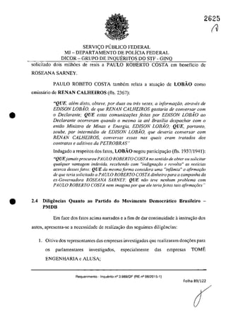 2625
•
SERVIC;O PlJBLICO FEDERAL
MJ - DEPARTAMENTO DE POLÎCIA FEDERAL
DICOR - GRUPO DE INQUERITOS DO STF - GINQ
solicitado dois milh6es de reais a PAULO ROBERTO COSTA em beneficio de
ROSEANA SARNEY.
PAULO ROBETO COSTA tambem relata a atua,ăo de LOBĂO como
emissârio de RENAN CALHEIROS (ils. 2367):
"QUE, a/fim dis/o, obteve, por duas ou tres vezes, a informafâo, atraves de
EDISON LOBio, de que RENAN CALHEIROS gostaria de conversar com
o Dec/arante; QUE estas comunicOl;oes feitas por EDISON LOBio 00
Declarante ocorreram quando o mesmo ia aM Brasilia despachar corn o
enttio Ministro de Minas e Energia, EDISON LOBiO; QUE, portanto,
soube, por intermedia de EDiSON LOBAO, que deveria conversar corn
RENAN CALHEIROS, conversas essas nas quais eram tratados dos
contra/os e aditivos da PETROBRAS"
lndagado a respeitos dos fatos, LOBĂO negou participa,iio (ils. 1937/1941):
"QUEjamaisprocurou PA ULa ROBERTO COSTA no sen/ido de obler OII solicitar
qualquer vantagem indevida. recebendo corn "indignaqiio e revolta" as nOlicias
acerca dessesfatos: QUE da mesmaforma considera uma "infâmia" a afirmar;ăo
de que Ieria solicitado a PAULO ROBERTO COSTA dinheiro para a campanha da
ex-Governadora ROSEANA SARNEY: QUE n{io feve nenhum problema com
PA ULO ROBERTO COSTA nem imagina por que ele Ieria jeUos tais afirmaţi5es"
'e 2.4 Diligeocias Quanto ao Partido do Movimento Democratico 8rasileiro -
PMDB
Em face dos fatos acima narrados e a fim de dar continuidade ainstrm;ăo dos
autos, apresenta-se a necessidade de realizagăo das seguintes diligencias:
1. Oitiva dos representantes das empresas investigadas gue realizaram doag6es para
os parlamentares investigados, especialmente das empresas TOME
ENGENHARIA e ALUSA;
Requerimento - InquElrito n° 3.989/DF (RE n° 08/2015-1)
Folha 89/122
r1
 