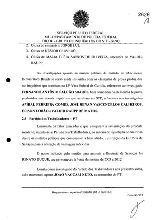 2626
SERVI<;O PUBLICO FEDERAL
MJ - DEPARTAMENTO DE POLfcIA FEDERAL
DICOR - GRUPO DE INQUERITOS DO STF - GINQ
2. Oitiva do empresârio JORGE LUZ;
3. Oitiva de NESTOR CERVER6;
4. Oitiva de MARIA CLEIA SANTOS DE OLIVEIRA, assessora de VALDIR
RAUPP;
As investiga~6es quanto ao niicleo polîtico do Partida do Movimento
e Democrâtico Brasileiro serao ainda instruidas corn os elementos de prova produzidos
nos inqueritos que tramitam na 13a Vara Federal de Curitiba, referentes ao investigado
FERNANDO ANTONIO FALCĂO SOARES, bem coma corn os elementos de prova
produzidos nos demais inqueritos gue tramitam 00 STF, referentes aos investigados
ANiBAL FERREIRA GOMES, JOSE RENAN VASCONCELOS CALHEIROS,
EDISON LOBĂO e VALDIR RAUPP DE MATOS.
2.5 Partido dos Trabalhadores - PT
Consoante os fatas carreados e gue ensejaram a instaurac;ao do presente
inquerito, imputa-se ao Partida dos Trabalhadores, no sistema de reparti~ăo de diretorias
e dentre os partidos polfticos gue compunham a base aliada, a utilizagăo da Diretoria de
Servigos para a obtenc;â.o de vantagens indevidas.
o name indicada pela partida para assumir a Diretaria de Servi~as foi
RENATO DUQUE, que permaneceu il frente da mesma de 2003 a 2012.
Consta coma investigada do Partida dos Trabalhadores nas presentes autos,
ate o momenta, apenas JOĂO VACCARI NETO, ex-tesoureiro do PT.
Requerimento - Inquerito n° 3.989/DF (RE n° 08/2015-1)
Folha 90/122
(J
 