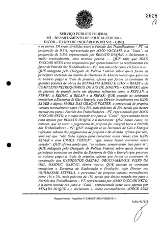 •
•
2628
SERVICO P(JBLICO FEDERAL
MJ - DEPARTAMENTO DE POLiCIA FEDERAL
DICOR - GRUPO DE INQUERITOS DO STF - GINQ
e os ou/ros 1% eram divididos enlre o Partida dos Trabalhadores - PT, na
propor9ao de 0,5%, represenlado por JOAO VACCARJ, e a "Casa", na
propor9ao de 0,5%, represenlada por RENATO DUQUE, o declarante e,
muito eventualmente, uma terceira pessoa - ... QUE sabe que JO.1O
VACCARl NETO era o responsavel por operacionalizar os recebimentos em
[avar do Partida dos Trabalhadores - PT, mas niio sabe como elejazia ;sso...
QUE indagado pelo Delegado de Po/icia Federal sobre quais foram os
principais con/ratos no âmbito da Diretoria de Abastecimento que geraram
os va/ores pagos a ti/ula de propina. afirma que ioram os contralas de
grandes pacoles de obras da REFINARIA ABREU E LlMA - RNEST e do
COMPLEXO PETROQuiMICO DO RIO DE JANEIRO - COMPERJ, alem
de pacotes de grande porte ern a/gumas refinarias como a REPLAN, a
REVAP, a REDUC, a RELAN e a REPAR; QUE quando os conlralos
envolviam a Diretoria de Gas e Energia, cujo Diretor inicialmente era lLDO
SA UER e depois MARIA DAS GRA(:AS FOSTER, o percenlual de propina
variava normalmente entre 1% a 2%, mais proximo de 2%, sendo que desses
metade era para o Partida dos Trabalhadores - PT, representado por JOAO
VACCARl NETO, ea oulra metade era para a "Casa ", representada nesle
casa apenas por RENATO DUQUE ea declarante: QUE houve casos, no
entanto, que as vezes o pagamento da propina foi integral para o Partido
dos Trabalhadores - PT; QUE indagado se os Diretores de Gas e Energia
reftridos sabiam dos pagamentos de propina e da divisiio, afirma que niio.
uma vez que "niio finha espar;o para conversar essas coisas corn lLDO
SA UER e com GRA(:A FOSTER ", "que nunca houve conversa nesse
sentido ": QUE afirma ainda que, "se sabiam, conservaram isso para si":
QUE indagado pela Delegado de Policia Federal sabre quais faram as
principals contratos no ârnbito da Diretoria de Gas e Energia que geraram
as valores pagas a tflulo de propina, afirma que foram os contralas da
conSlru9Qo dos GASODUTOS GASTAU, URUCU-MANAUS, PlERS DE
GNL, GASDUC, GASCAC, denlre oulros; QUE quando os conlralos
envolviam a Direlaria de Explorar;iio e Produr;iio, cujo Direlor era
GVILHERME ESTRELA, o percentual de propina variava normalmente
entre 1% e 2%, mais proximo de 1%, sendo que desses metade era para a
Partido dos Trabalhadores - PT. represenlado por JOAO VACCARI NETO,
e a oulra metade era para a "Casa ", represenlada neste casa apenas por
RENATO DUQUE e o declarante e, muito eventualmenle. JORGE LUIZ
Requerimento - Inquerito n° 3.989/DF (RE n° 08/2015-1)
Folha 92/12~
(V
 