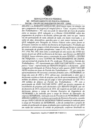 •
•
2629
SERV1<;:O PUBLICO FEDERAL
MI - DEPARTAMENTO DE POLiC1A FEDERAL
DlCOR - GRUPO DE lNQUER1TOS DO STF - G1NQ
ZELADA e ou ROBERTO GON9ALVES; QUE houve casos, no entanto, em
que o pagamento da propina foi integral para a "Casa') ou para o Partida
dos Trabalhadores - PT, mas isso pode fer decorrido de troca de propina
entre os mesmos; QUE indagado se o Diretor GUILHERME sabia dos
pagamentos de propina e da divisiio, afirma que niio, uma vez que "nunca
viu ele participando de nada. falando de nada, era muilo reservado" e, se
sabia de algo, desconfiava, guardou para si. pais nunca insinuou nada ";
QUE indagado pela Delegado de Policia Federal sobre quais [aram os
principais confratos no âmbito da Diretoria de Explorar;âo e Produr;lio que
geraram os va/ores pagas a titulo de propina, afirma queforam os con/ralos
de construr;ăo de grandes plata[ormas, coma a P51, P52, P53, P55. P56,
P57, P58, P61, P63, bem coma a construr;ăo de oito cascos dos FPSO dos
navios do pre-sal; QUE na Diretoria de Servir;os, cujo Dire/or era RENATO
DUQUE, houve contratos para a construr;ăo do nava CENPES - CENTRO
DE PESQUISA e o nava CENTRO DE PROCESSAMENTE DE DADOS,
cujo percentual de propinafoi de 2%, sendo que l%foipara o Partido dos
Trabalhadores - PT, representado por JOiO VACCARJ NETO, e outro 1%
para a "Casa". representada por RENATO DUQUE ea declarante... QUE
indagado pela Delegado de Policia Federal sobre quanto JOiO VACCARI
NETO recebeu em nome do Partida dos Trabalhadores - PT, por conta dos
aproximadamente 90 (noventa) contratos firmados corn a PETROBRAs, 00
longo dos anos de 2003 a 2013, afirma que, considerando o va/or que o
decIarante recebeu a titulo de propina, quefoi de aproximadamenle US$ 50
milhăes de d6/ares, estima que foi pago o va/or aproximado de VS$ 150 a
200 milMes de dolares ao Partida dos Trabalhadores - PT, cam a
participa,ăo de JOiO VACCARI NETO ; QUE um terceiro momento de
recebimento de propinas pela declarante e por RENA TO DUQUE, que vai
defevereiro de 2013 afevereiro de 2014, diz respeito ao perioda ern que o
declarante deixou o cargo de Gerente Executiva de Engenharia da
PETROBRAs e foi indicado para o cargo de Diretor de Operaţoes da
empresa SETEBRASIL, indicar;ăo esta do Presidente da PETROBRAs, JOSE
SERGIO GABRIELLI e mediante aprovar;tio da Diretoria ExecuNva, ocasiăo
em que JOiO CARLOS DE MEDEIROS FERRAZ tambem[oi indicado para
o cargo de Presidente da SETEBRASJL, a fim de conduzirem o projeto de
sondas de perfurartio de aguas profundas para explorarâo do prii-saI; QUE
em raztio dos contratos de sondas de perfurariio, conforme detalhado no
Requerimento - Inquerito n° 3.989/DF (RE n° 08/2015-1)
Folha 93/122
IV
 