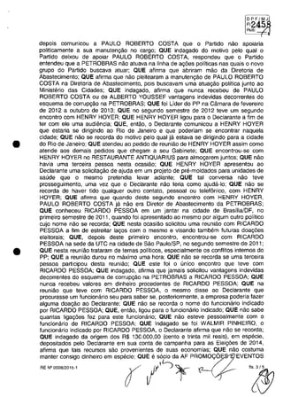 •
•
DPF/MJ
FI:
Ru·"b"','-";R
depois comunicau a PAULO ROBERTO COSTA que o Partida năo apoiaria
politicamente a sua manutengăo no cargo; QUE indagado do motiva pela qual o
Partida deixou de apoiar PAULO ROBERTO COSTA, respondeu que o Partida
entendeu que a PETROBRAS năo atuava na linha de agăes politicas nas quais o nava
grupa do Partida buscava atuar; QUE afirma que abriram măo da Diretoria de
Abastecimento; QUE afirma que năo pleitearam a manutengăo de PAULO ROBERTO
COSTA na Diretoria de Abastecimento, pois buscavam uma atua,ăo politica junto ao
Ministerio das Cidades; QUE indagado, afirma que nunca recebeu de PAULO
ROBERTO COSTA ou de ALBERTO YOUSSEF vantagens indevidas decorrentes do
esquema de corrup,ăo na PETROBRAS; QUE foi Lider do PP na Câmara de fevereira
de 2012 a outubra de 2013; QUE no segundo semestre de 2012 teve um segundo
encontro cam HENRY HOYER; QUE HENRY HOYER ligou para o Declarante a fim de
ter cam ele uma audiencia; QUE, entăo, o Declarante comunicau a HENRY HOYER
que estaria se dirigindo ao Rio de Janeiro e que poderiam se encontrar naquela
cidade; QUE năo se recorda do motiva pela qual ja estava se dirigindo para a cidade
do Rio de Janeiro; QUE atendeu ao pedido de reuniăo de HENRY HOYER assim coma
atende aos demais pedidos que chegam a seu Gabinete; QUE encontrau-se cam
HENRY HOYER no RESTAURANTE ANTIQUARIUS para almo,arem juntos; QUE năo
havia uma terceira pessoa nesta ocasiăo; QUE HENRY HOYER apresentou ao
Declarante uma sOlicita,ăo de ajuda em um projeto de pre-moldados para unidades de
saude que o mesmo pretendia levar adiante; QUE tai conversa năo teve
prasseguimento, uma vez que o Declarante năo teria coma ajuda-Io; QUE năo se
recorda de haver tido qualquer outro contato, pessoal ou telefonica, cam HENRY
HOYER; QUE afirma que quando deste segundo encontro cam HENRY HOYER,
PAULO ROBERTO COSTA ja năo era Diretor de Abastecimento da PETROBRAS;
QUE conheceu RICARDO PESSOA em um jantar na cidade de Brasilia/DF, no
primeiro semestre de 2011, quando foi apresentado ao mesmo por algum outro politica
cujo nome năo se recorda; QUE nesta ocasiăo solicitau uma reuniăo cam RICARDO
PESSOA a fim de estreitar la,os cam o mesmo e visando tambem futuras doa,ăes
eleitorais; QUE, depois deste primeiro encontra, encontrau-se cam RICARDO
PESSOA na sede da UTC na cidade de Săo Paulo/SP, no segundo semestre de 2011;
QUE nesta reuniăo trataram de temas politicos, especialmente os conflitos intemos do
PP; QUE a reuniâo durou na maxima uma hora; QUE năo se recorda se uma terceira
pessoa participau desta reuniâo; QUE este foi o unica encontro que teve corn
RICARDO PESSOA; QUE indagado, afirma que jamais solicitou vantagens indevidas
decorrentes do esquema de corrupgăo na PETROBRAS a RICARDO PESSOA; QUE
nunca recebeu valores em dinheira pracedentes de RICARDO PESSOA; QUE na
reuniăo que teve com RICARDO PESSOA, o mesmo disse ao Declarante que
procurasse um funcionario seu para saber se, posteriormente, a empresa poderia fazer
alguma doa,ăo ao Declarante; QUE năo se recorda o nome do funcionario indicado
por RICARDO PESSOA; QUE, entăo, ligou para o funcionario indicado; QUE năo sabe
quantas Iiga,ăes fez para este funcionario; QUE năo esteve pessoalmente cam o
funcionario de RICARDO PESSOA; QUE indagado se foi WALMIR PINHEIRO, o
funcionario indicado por RICARDO PESSOA, O Declarante afirma que năo se recorda;
QUE indagado da origem dos R$ 130.000,00 (cento e trinta mii reais), em especie,
depositados pelo Declarante em sua conta de campanha para as Elei,ăes de 2014,
afirma que tais recursos saa provenientes de suas economias; QUE năo costuma
manter consigo dinheira em especie; QUE e socio da AF PROMO<;:6 EVENTOS
.._-"" r /'~ '~
 